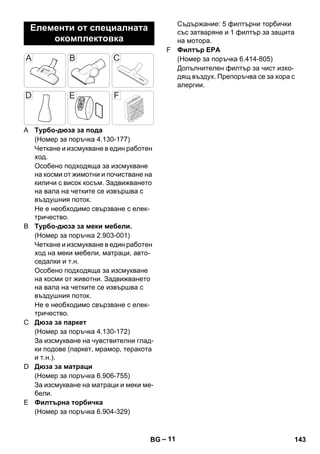 – 11 
A Турбо-дюза за пода 
(Номер за поръчка 4.130-177) 
Четкане и изсмукване в един работен 
ход. 
Особено подходяща за изсмукване 
на косми от жимотни и почистване на 
киличи с висок косъм. Задвижването 
на вала на четките се извършва с 
въздушния поток. 
Не е необходимо свързване с елек- 
тричество. 
B Турбо-дюза за меки мебели. 
(Номер за поръчка 2.903-001) 
Четкане и изсмукване в един работен 
ход на меки мебели, матраци, авто- 
седалки и т.н. 
Особено подходяща за изсмукване 
на косми от животни. Задвижването 
на вала на четките се извършва с 
въздушния поток. 
Не е необходимо свързване с елек- 
тричество. 
C Дюза за паркет 
(Номер за поръчка 4.130-172) 
За изсмукване на чувствителни глад- 
ки подове (паркет, мрамор, теракота 
и т.н.). 
D Дюза за матраци 
(Номер за поръчка 6.906-755) 
За изсмукване на матраци и меки ме- 
бели. 
E Филтърна торбичка 
(Номер за поръчка 6.904-329) 
Съдържание: 5 филтърни торбички 
със затваряне и 1 филтър за защита 
на мотора. 
F Филтър EPA 
(Номер за поръчка 6.414-805) 
Допълнителен филтър за чист изхо- 
дящ въздух. Препоръчва се за хора с 
алергии. 
Елементи от специалната 
окомплектовка 
BG 143 
 