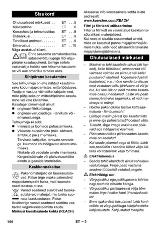 – 5 
Väga austatud klient, 
Enne sesadme esmakordset ka-sutuselevõttu 
lugege läbi algu-pärane 
kasutusjuhend, toimige sellele 
vastavalt ja hoidke see hilisema kasutami-se 
või uue omaniku tarbeks alles. 
See tolmuimeja on ette nähtud kasutami-seks 
kodumajapidamistes, mitte tööstuses. 
Tootja ei vastuta võimalike kahjude eest, 
mille põhjuseks on mittesihipärane kasuta-mine 
või vale käitamine. 
Kasutage tolmuimejat ainult: 
 originaal-filtrikottidega. 
 originaal-varuosadega, -tarvikute või - 
erivarustusega. 
Tolmuimeja ei sobi: 
 Inimeste ja loomade puhastamiseks. 
 Väikeste elusolendite (näit. kärbsed, 
ämblikud jne.) imemiseks. 
Tervisele kahjulike, teravate servade-ga, 
kuumade või hõõguvate ainete ime-miseks. 
Niiskete või vedelate ainete imemiseks. 
Kergestisüttivate või plahvatusohtlike 
ainete ja gaaside imemiseks. 
Pakendmaterjalid on taaskasutata-vad. 
Palun ärge visake pakendeid 
majapidamisprahi hulka, vaid suunake 
need taaskasutusse. 
Vanad seadmed sisaldavad taaska-sutatavaid 
materjal, mis tuleks suu-nata 
taaskasutusse. Palun 
likvideerige vanad seadmed seetõttu vas-tavate 
kogumissüsteemide kaudu. 
Märkusi koostisainete kohta (REACH) 
Aktuaalse info koostisainete kohta leiate 
aadressilt: 
www.kaercher.com/REACH 
Filter ja filtrikott on valmistatud keskkonna-sõbralikest 
materjalidest. 
Kui need ei sisalda sisseimetud aineid, 
mida on keelatud panna majapidamisjäät-mete 
hulka, võib need utiliseerida tavaliste 
majapidamisjäätmetena. 
– Masinat ei tohi kasutada isikud (sh lap-sed), 
kelle füüsilised, sensoorsed või 
vaimsed võimed on piiratud või kellel 
puuduvad vajalikud kogemused ja/või 
teadmised, v.a. mõne nende turvlisuse 
eest vastutava isiku järelvalve all või ju-hul, 
kui see isik on neid masina kasuta-mise 
osas juhendanud. Laste üle peab 
olema järelvalve tagamaks, et nad ma-sinaga 
ei mängi. 
– Hoidke pakendikiled lastele kättesaa-matuna 
- lämbumisoht! 
– Lülitage masin pärast iga kasutamists 
ja enne iga puhastamist/hooldust välja. 
– Tuleoht. Ärge imege masinasse põle-vaid 
ega hõõguvaid esemeid. 
– Plahvatusohtlikes piirkondades kasuta-mine 
on keelatud. 
– Kui seade pikemat aega ei tööta, tuleb 
see pealülitist / seadme lülitist välja lüli-tada 
või toitepistik välja tõmmata. 
 Elektriühendus 
– Seadet tohib ühendada ainult vahelduv-voolutoitega. 
Pinge peab vastama 
seadme tüübisildil esitatud pingele. 
 Elektrilöögi oht 
– Võrgupistikut ega pistikupesa ei tohi ku-nagi 
puutuda niiskete kätega. 
– Võrgupistikut pistikupesast välja tõm-mates 
ärge hoidke kinni ühenduskaab-list. 
– Enne igakordset kasutamist tuleb kont-rollida, 
et võrgupistikuga toitejuhe oleks 
kahjustusteta. Kahjustatud toitejuhe 
Sisukord 
Ohutusalased märkused . . ET . . .5 
Käsitsemine . . . . . . . . . . . . ET . . .6 
Korrashoid ja tehnohooldus ET . . .8 
Üldmärkusi . . . . . . . . . . . . . ET . . .9 
Tehnilised andmed . . . . . . . ET . . .9 
Erivarustus . . . . . . . . . . . . . ET . .10 
Sihipärane kasutamine 
Keskkonnakaitse 
Filtri ja filtrikoti utiliseerimine 
Ohutusalased märkused 
144 ET 
 