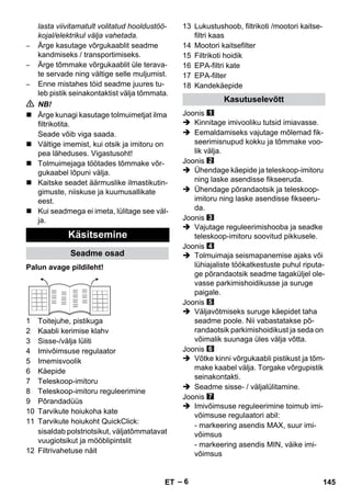 – 6 
lasta viivitamatult volitatud hooldustöö-kojal/ 
elektrikul välja vahetada. 
– Ärge kasutage võrgukaablit seadme 
kandmiseks / transportimiseks. 
– Ärge tõmmake võrgukaablit üle terava-te 
servade ning vältige selle muljumist. 
– Enne mistahes töid seadme juures tu-leb 
pistik seinakontaktist välja tõmmata. 
 NB! 
 Ärge kunagi kasutage tolmuimetjat ilma 
filtrikotita. 
Seade võib viga saada. 
 Vältige imemist, kui otsik ja imitoru on 
pea läheduses. Vigastusoht! 
 Tolmuimejaga töötades tõmmake võr-gukaabel 
lõpuni välja. 
 Kaitske seadet äärmuslike ilmastikutin-gimuste, 
niiskuse ja kuumusallikate 
eest. 
 Kui seadmega ei imeta, lülitage see väl-ja. 
Palun avage pildileht! 
1 Toitejuhe, pistikuga 
2 Kaabli kerimise klahv 
3 Sisse-/välja lüliti 
4 Imivõimsuse regulaator 
5 Imemisvoolik 
6 Käepide 
7 Teleskoop-imitoru 
8 Teleskoop-imitoru reguleerimine 
9 Põrandadüüs 
10 Tarvikute hoiukoha kate 
11 Tarvikute hoiukoht QuickClick: 
sisaldab polstriotsikut, väljatõmmatavat 
vuugiotsikut ja mööblipintslit 
12 Filtrivahetuse näit 
13 Lukustushoob, filtrikoti /mootori kaitse-filtri 
kaas 
14 Mootori kaitsefilter 
15 Filtrikoti hoidik 
16 EPA-filtri kate 
17 EPA-filter 
18 Kandekäepide 
Joonis 
 Kinnitage imivooliku tutsid imiavasse. 
 Eemaldamiseks vajutage mõlemad fik-seerimisnupud 
kokku ja tõmmake voo-lik 
välja. 
Joonis 
 Ühendage käepide ja teleskoop-imitoru 
ning laske asendisse fikseeruda. 
 Ühendage põrandaotsik ja teleskoop-imitoru 
ning laske asendisse fikseeru-da. 
Joonis 
 Vajutage reguleerimishooba ja seadke 
teleskoop-imitoru soovitud pikkusele. 
Joonis 
 Tolmuimaja seismapanemise ajaks või 
lühiajaliste töökatkestuste puhul riputa-ge 
põrandaotsik seadme tagaküljel ole-vasse 
parkimishoidikusse ja suruge 
paigale. 
Joonis 
 Väljavõtmiseks suruge käepidet taha 
seadme poole. Nii vabastatakse põ-randaotsik 
parkimishoidikust ja seda on 
võimalik suunaga üles välja võtta. 
Joonis 
 Võtke kinni võrgukaabli pistikust ja tõm-make 
kaabel välja. Torgake võrgupistik 
seinakontakti. 
 Seadme sisse- / väljalülitamine. 
Joonis 
 Imivõimsuse reguleerimine toimub imi-võimsuse 
regulaatori abil: 
- markeering asendis MAX, suur imi-võimsus 
- markeering asendis MIN, väike imi-võimsus 
Käsitsemine 
Seadme osad 
Kasutuselevõtt 
ET 145 
 