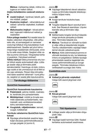 – 7 
Märkus: markeering näitab, milline imi-tugevus 
on hetkel valitud. 
Imijõu kohaldamine vastavalt olukorra-le: 
 madal imijõud – kardinad, tekstiil, peh-me 
mööbel, padjad 
 Keskmine imijõud – vähemäärdunud 
vaibad / põranda vaipkatted, kvaliteet-vaibad 
 Maksimaalne imijõud – kõvad põran-dad, 
tugevasti määrdunud vaibad ja 
vaipkatted 
Palun pidage meeles! Kui seadet sisse lü-litades 
vallandub võrgukaitse, võib põhju-seks 
olla, et samaaegselt on samasse 
vooluringi lülitatud ning kasutatakse muid 
elektriseadmeid. Seadke sel juhul tolmu-imeja 
kõige madalamale võimsusele, enne 
kui te selle sisse lülitate. Seejärel võite va-lida 
suurema võimsuse. Võrgukaitse kohta 
vt peatükist „Tehnilised andmed“. 
Tähtis märkus! Ülekuumenemise ohu kor-ral 
lülitub seade automaatselt välja. Lülita-ge 
seade välja ja tõmmake pistik 
seinakontaktist. Veenduge, et otsik, imitoru 
ega voolik ei ole ummistunud või et filtrit ei 
ole vaja vahetada. Pärast rikke kõrvalda-mist 
laske seadmel vähemalt 1 tund jahtu-da, 
seejärel on seade jälle kasutusvalmis. 
 Polstriotsik: pehme mööbli, madratsi-te, 
kardinate jms puhastamiseks 
 Mööblipintsel: mööbli ja õrnade ese-mete 
säästvaks puhastamiseks, raa-matutelt, 
auto ventilatsiooniavadest 
tolmu eemaldamiseks jne 
 Vuugiotsik, väljatõmmatav: servad, 
vuugid, küttekehad 
 Riputage põrandaotsik seadme taga-küljel 
olevasse parkimishoidikusse ja 
suruge paigale (vt joonis 4). 
Joonis 
 Vajutage käepidemel olevat vabastus-nuppu 
ja tõmmake käepide teleskoop-imitoru 
küljest maha. 
Joonis 
 Avage tarvikute hoiukoha kaas. 
Joonis 
 Torgake käepide lõpuni soovitud tarvi-kule. 
See fikseerub asendisse. Lõpuks 
keerake alla ja tõmmake välja. 
Joonis 
 Säilitamiseks torgake tarvikud käepide-mega 
tarvikute panipaika ja lükake 
üles. Tõmmake käepide ära. 
 Märkus: Tarvikuid on võimalik ka käsit-si 
välja võtta ja käepidemele torgata. 
Tarviku vabastamiseks vajutage käepi-demel 
olevale vabastusnupule. 
 Märkus: Kõiki ülalnimetatud samme on 
võimalik teostada ka siis, kui teleskoop-imitoru 
on paigaldatud. Selleks riputage 
põrandaotsik seadme tagaküljel ole-vasse 
parkimishoidikusse ja suruge 
paigale. Tõmmake teleskoop-imitoru 
vertikaalselt suunaga üles maha. 
Joonis 
 Vaibad ja põranda vaipkatted: 
Valige lüliti asend järgmisel viisil: 
Joonis 
 Kõvad pinnad: 
Valige lüliti asend järgmisel viisil: 
 Lülitage seade välja ja tõmmake võrgu-pistik 
välja. 
Joonis 
 Vajutage kaabli kerimise lülitit. Kaabel 
keritakse automaatselt seadmesse. 
Tarvikutega töötamine 
QuickClick lisaseadmed 
QuickClick lisaseadmete kasutamine 
Tarvikute vahetamine QuickClick hoiu-kohast 
ComfoGlide-otsik 
Töö lõpetamine 
146 ET 
 