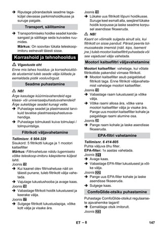 – 8 
 Riputage põrandaotsik seadme taga-küljel 
olevasse parkimishoidikusse ja 
suruge paigale. 
 Transportimiseks hoidke seadet kande-sangast 
ja säilitage seda kuivades ruu-mides. 
Märkus: On soovitav lükata teleskoop-imitoru 
eelnevalt täiesti sisse. 
 Vigastuste oht 
Enne mis tahes hooldus- ja korrashoiutöö-de 
alustamist tuleb seade välja lülitada ja 
eemaldada pistik vooluvõrgust. 
 NB! 
Ärge kasutage küürimisvahendeid ega 
klaasi- või universaalpuhastusvahendeid! 
Ärge sukeldage seadet kunagi vette. 
 Puhastage seadet ja plastmassist tarvi-kuid 
tavalise plastmassipuhastusva-hendiga. 
 Puhastage tolmukasti kuiva tolmulapi / 
tolmpuintsliga. 
Tellimisnr. 6 904-329 
Sisukord: 5 filtrikotti lukuga ja 1 mootori 
kaitsefilter 
Märkus: Filtrivahetuse näidu lugemiseks 
võtke teleskoop-imitoru käepideme küljest 
lahti. 
Joonis 
 Kui kaanel olev filtrivahetuse näit on 
täiesti punane, tuleb filtrikott välja vahe-tada. 
 Vajutage lukustushooba ja avage kaas. 
Joonis 
 Vabastage filtrikoti hoidik lukustusest ja 
keerake välja. 
Joonis 
 Sulgege filtrikott lukustuslapiga, võtke 
kott välja ja visake ära. 
Joonis 
 Lükake uus filtrikott lõpuni hoidikusse. 
Suruge keel esmalt alla, seejärel lükake 
hoidik korpusse ja laske seadme korpu-sel 
asendisse fikseeruda. 
 NB! 
Kaant on võimalik sulgeda ainult siis, kui 
filtrikott on sisse pandud. Pärast peente tol-muosakeste 
imemist (näit. kips, tsement 
jne.) tuleb mootori kaitsefiltrit puhastada või 
see vajadusel välja vahetada. 
Mootori kaitsefilter: vahetage, kui võtate 
filtrikottide pakendist viimase filtrikoti. 
 Mootori kaitsefilter asub paigaldatud 
filtrikoti taga. Enne filtrikoti väljavaheta-mist 
vahetage mootori kaitsefilter. 
Joonis 
 Vabastage raam lukustusest ja võtke 
välja. 
 Võtke raami allosa ära, võtke vana 
mootori kaitsefilter välja ja visake ära. 
Pange uus mootori kaitsefilter kohale ja 
paigaldage raami alumine osa. 
Joonis 
 Pange raam kohale ja laske asendisse 
fikseeruda. 
Tellimisnr. 6 414-805 
Puhta väljuva õhu filter. 
EPA-filter: 1x aastas vahetada. 
Joonis 
 Avage kaas. 
 Vabastage EPA-filter lukustusest ja võt-ke 
välja. 
Joonis 
 Pange uus EPA-filter kohale ja laske 
asendisse fikseeruda. 
 Sulgege kaas. 
Puhastage ComfoGlide-otsikut regulaarse-te 
ajavahemike tagant! 
 Eemaldage otsik imitorult. 
Joonis 
Transport, säilitamine 
Korrashoid ja tehnohooldus 
Seadme puhastamine 
Filtrikoti väljavahetamine 
Mootori kaitsefiltri väljavahetamine 
EPA-filtri vahetamine 
ComfoGlide-otsiku puhastamine 
ET 147 
 