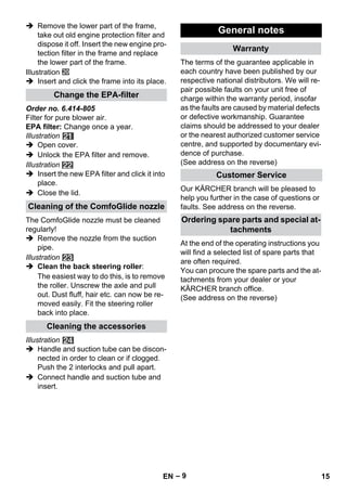 – 9 
 Remove the lower part of the frame, 
take out old engine protection filter and 
dispose it off. Insert the new engine pro-tection 
filter in the frame and replace 
the lower part of the frame. 
Illustration 
 Insert and click the frame into its place. 
Order no. 6.414-805 
Filter for pure blower air. 
EPA filter: Change once a year. 
Illustration 
 Open cover. 
 Unlock the EPA filter and remove. 
Illustration 
 Insert the new EPA filter and click it into 
place. 
 Close the lid. 
The ComfoGlide nozzle must be cleaned 
regularly! 
 Remove the nozzle from the suction 
pipe. 
Illustration 
 Clean the back steering roller: 
The easiest way to do this, is to remove 
the roller. Unscrew the axle and pull 
out. Dust fluff, hair etc. can now be re-moved 
easily. Fit the steering roller 
back into place. 
Illustration 
 Handle and suction tube can be discon-nected 
in order to clean or if clogged. 
Push the 2 interlocks and pull apart. 
 Connect handle and suction tube and 
insert. 
The terms of the guarantee applicable in 
each country have been published by our 
respective national distributors. We will re-pair 
possible faults on your unit free of 
charge within the warranty period, insofar 
as the faults are caused by material defects 
or defective workmanship. Guarantee 
claims should be addressed to your dealer 
or the nearest authorized customer service 
centre, and supported by documentary evi-dence 
of purchase. 
(See address on the reverse) 
Our KÄRCHER branch will be pleased to 
help you further in the case of questions or 
faults. See address on the reverse. 
At the end of the operating instructions you 
will find a selected list of spare parts that 
are often required. 
You can procure the spare parts and the at-tachments 
from your dealer or your 
KÄRCHER branch office. 
(See address on the reverse) 
Change the EPA-filter 
Cleaning of the ComfoGlide nozzle 
Cleaning the accessories 
General notes 
Warranty 
Customer Service 
Ordering spare parts and special at-tachments 
EN 15 
 
