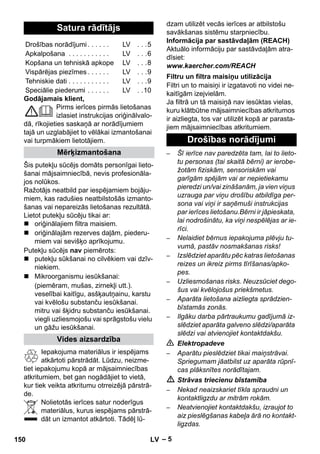 – 5 
Godājamais klient, 
Pirms ierīces pirmās lietošanas 
izlasiet instrukcijas oriģinālvalo-dā, 
rīkojieties saskaņā ar norādījumiem 
tajā un uzglabājiet to vēlākai izmantošanai 
vai turpmākiem lietotājiem. 
Šis putekļu sūcējs domāts personīgai lieto-šanai 
mājsaimniecībā, nevis profesionāla-jos 
nolūkos. 
Ražotājs neatbild par iespējamiem bojāju-miem, 
kas radušies neatbilstošās izmanto-šanas 
vai nepareizās lietošanas rezultātā. 
Lietot putekļu sūcēju tikai ar: 
 oriģinālajiem filtra maisiem. 
 oriģinālajām rezerves daļām, piederu-miem 
vai sevišķo aprīkojumu. 
Putekļu sūcējs nav piemērots: 
 putekļu sūkšanai no cilvēkiem vai dzīv-niekiem. 
 Mikroorganismu iesūkšanai: 
(piemēram, mušas, zirnekļi utt.). 
veselībai kaitīgu, asšķautņainu, karstu 
vai kvēlošu substanču iesūkšanai. 
mitru vai šķidru substanču iesūkšanai. 
viegli uzliesmojošu vai sprāgstošu vielu 
un gāžu iesūkšanai. 
Iepakojuma materiālus ir iespējams 
atkārtoti pārstrādāt. Lūdzu, neizme-tiet 
iepakojumu kopā ar mājsaimniecības 
atkritumiem, bet gan nogādājiet to vietā, 
kur tiek veikta atkritumu otrreizējā pārstrā-de. 
Nolietotās ierīces satur noderīgus 
materiālus, kurus iespējams pārstrā-dāt 
un izmantot atkārtoti. Tādēļ lū-dzam 
utilizēt vecās ierīces ar atbilstošu 
savākšanas sistēmu starpniecību. 
Informācija par sastāvdaļām (REACH) 
Aktuālo informāciju par sastāvdaļām atra-dīsiet: 
www.kaercher.com/REACH 
Filtri un to maisiņi ir izgatavoti no videi ne-kaitīgām 
izejvielām. 
Ja filtrā un tā maisiņā nav iesūktas vielas, 
kuru klātbūtne mājsaimniecības atkritumos 
ir aizliegta, tos var utilizēt kopā ar parasta-jiem 
mājsaimniecības atkritumiem. 
– Šī ierīce nav paredzēta tam, lai to lieto-tu 
personas (tai skaitā bērni) ar ierobe-žotām 
fiziskām, sensoriskām vai 
garīgām spējām vai ar nepietiekamu 
pieredzi un/vai zināšanām, ja vien viņus 
uzrauga par viņu drošību atbildīga per-sona 
vai viņi ir saņēmuši instrukcijas 
par ierīces lietošanu.Bērni ir jāpieskata, 
lai nodrošinātu, ka viņi nespēlējas ar ie-rīci. 
– Nelaidiet bērnus iepakojuma plēvju tu-vumā, 
pastāv nosmakšanas risks! 
– Izslēdziet aparātu pēc katras lietošanas 
reizes un ikreiz pirms tīrīšanas/apko-pes. 
– Uzliesmošanas risks. Neuzsūciet dego-šus 
vai kvēlojošus priekšmetus. 
– Aparāta lietošana aizliegta sprādzien-bīstamās 
zonās. 
– Ilgāku darba pārtraukumu gadījumā iz-slēdziet 
aparāta galveno slēdzi/aparāta 
slēdzi vai atvienojiet kontaktdakšu. 
 Elektropadeve 
– Aparātu pieslēdziet tikai maiņstrāvai. 
Spriegumam jāatbilst uz aparāta rūpnī-cas 
plāksnītes norādītajam. 
 Strāvas triecienu bīstamība 
– Nekad neaizskariet tīkla spraudni un 
kontaktligzdu ar mitrām rokām. 
– Neatvienojiet kontaktdakšu, izraujot to 
aiz pieslēgšanas kabeļa ārā no kontakt-ligzdas. 
Satura rādītājs 
Drošības norādījumi . . . . . . LV . . .5 
Apkalpošana . . . . . . . . . . . LV . . .6 
Kopšana un tehniskā apkope LV . . .8 
Vispārējas piezīmes . . . . . . LV . . .9 
Tehniskie dati . . . . . . . . . . . LV . . .9 
Speciālie piederumi . . . . . . LV . .10 
Mērķizmantošana 
Vides aizsardzība 
Filtru un filtra maisiņu utilizācija 
Drošības norādījumi 
150 LV 
 