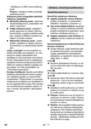 Sūkšana, izmantojot piederumus 
QuickClick piederumi 
QuickClick piederumu lietošana 
Nomainīt piederumus no QuickClick pie-derumu 
– 7 
- Marķējums uz MIN, zema sūkšanas 
jauda 
Piezīme: marķējums attēlo patreizējo 
iesūkšanas jaudu. 
Sūkšanas jaudu noregulējiet atbilstoši 
sūkšanas vajadzībām: 
 Minimāla sūkšanas jauda - aizkariem, 
tekstilizstrādājumiem, polsterētām mē-belēm, 
spilveniem 
 Vidēja sūkšanas jauda - paklājiem / 
grīdas segumiem ar nelielu netīrumu 
koncentrāciju, augstas kvalitātes paklā-jiem, 
augstas kvalitātes mazajiem pa-klājiem 
un grīdas celiņiem 
 Maksimāla sūkšanas jauda - cietām 
grīdām, paklājiem ar augstu netīrumu 
koncentrāciju un tekstila grīdas pārklā-jiem 
Lūdzu, ievērojiet! Ja ierīci ieslēdzot no-strādā 
drošinātāji, tad iespējams, ka vien-laicīgi 
šim pašam elektrotīklam tika 
pieslēgtas un tiek darbinātas citas elektro-ierīces. 
Šajā gadījumā pirms ieslēgšanas 
uzstādiet uz ierīces zemāko jaudas režīmu. 
Vēlāk jūs varēsiet izvēlēties augstāku jau-das 
pakāpi. Par tīkla drošinātājiem sk. 
Tehniskajos parametros. 
Svarīgs norādījums! Aparāts automātiski 
atslēdzas pārkarsēšanās briesmu gadīju-mā. 
Izslēdziet aparātu un izņemiet tīkla 
kontaktdakšu. Pārliecinieties, ka sprausla, 
sūcējcaurule vai šļūtene nav aizsērējuši un 
ka nav vajadzīga filtra maiņa. Pēc traucēju-ma 
novēršanas ļaut aparātam atdzist vis-maz 
1 stundu, tad aparāts ir atkal gatavs 
darbībai. 
 Uzgalis polsterētu virsmu tīrīšanai: 
putekļu nosūkšanai no polsterētām 
mēbelēm, matračiem, aizkariem u.c. 
 Saru suka mēbeļu tīrīšanai: saudzīgai 
mēbeļu un trauslu priekšmetu tīrīšanai, 
putekļu nosūkšanai no grāmatām, auto-mašīnas 
ventilācijas atveres u.c. 
 Uzgalis salaiduma vietu tīrīšanai, iz-velkams: 
stūriem, salaiduma vietām un 
radiatoriem 
novietnes 
 Grīdas tīrīšanas uzgali iekabiniet statī-vā 
aparāta aizmugurē, kas paredzēts 
uzgaļa uzglabāšanai ekspluatācijas 
starplaikos, un spiediet to, līdz tas nofik-sējas 
(skat. 4. attēlu). 
Attēls 
 Nospiest atbloķēšanas taustiņu uz rok-tura 
un izvilkt ārā rokturi no teleskopis-kās 
caurules. 
Attēls 
 Atvāzt augšā piederumu novietnes vāku. 
Attēls 
 Iesprausts rokturi līdz atdurei vēlamajā 
piederumā. Līdz ar šo tas nofiksējas. 
Visbeidzot, atvāzt uz leju un izņemt ārā. 
Attēls 
 Glabāšanai ielikt piederumus ar rokturi 
piederumu novietnē un nofiksēt uz aug-šu 
Izvilkt rokturi. 
 Piezīme: Piederumus var arī izņemt un 
uzspraust uz roktura ar rokām. Aksesu-āra 
noņemšanai nospiest atbloķēšanas 
taustiņu un roktura. 
 Piezīme: Visus augstāk minētos posmus 
var veikt arī ar uzspraustu teleskopisko 
sūcējcauruli. Šim nolūkam iekarināt grī-das 
sprauslu uz novietojuma stiprinājuma 
aparāta mugurpusē un iespiest fiksācijas 
pozīcijā. Teleskopisko sūcējcauruli verti-kāli 
izvilkt ārā uz augšu. 
152 LV 
 
