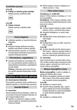 – 8 
Attēls 
 Paklāji un tekstila grīdas pārklāji: 
Slēdža pozīciju izvēlieties šādi: 
Attēls 
 Cietas virsmas: 
Slēdža pozīciju izvēlieties šādi: 
 Izslēdziet aparātu un izņemiet tīkla kon-taktdakšu. 
Attēls 
 Nospiest kabeļa satīšanas taustiņu. 
Kabelis automātiski ievelkas aparātā. 
 Iekarināt grīdas sprauslu uz novietoju-ma 
stiprinājuma aparāta mugurpusē un 
iespiest fiksācijas pozīcijā. 
 Aparāta pārvietošanai izmantojiet rok-turi, 
kas paredzēts aparāta nešanai un 
ekspluatācijas starplaikos uzglabājiet to 
sausās telpās. 
Piezīme: Ieteicams pirms tam līdz ga-lam 
iebīdīt aparātā teleskopisko sūcēj-cauruli. 
 Savainojumu bīstamība 
Pirms jebkuru apkopes darbu veikšanas iz-slēdziet 
aparātu un izvelciet tīkla spraudni. 
 Uzmanību 
Neizmantojiet tīrīšanas līdzekļus, stikla vai 
universālus tīrīšanas līdzekļus! Aparātu ne-kad 
neiegremdējiet ūdenī. 
 Aparātu un piederumu daļas no plast-masas 
kopjiet ar standarta plastmasas 
tīrīšanas līdzekli. 
 Notīrīt putekļu tvertnes nodalījumu ar 
mīkstu audumu / otiņu. 
Pasūtījuma nr. 6.904-329 
Saturs: 5 filtra maisiņi ar aizslēgu un 1 mo-tora 
aizsargfiltrs. 
Norādījums: Filtra maiņas indikatora rādī-juma 
nolasīšanai atdalīt teleskopisko sūcē-jcauruli 
no roktura. 
Attēls 
 Ja filtra maiņas indikators vākā ir pilnīgi 
sarkans, lūdzu, nomainiet filtra maisu. 
 Nospiest fiksētājsviru un atvērt vāku. 
Attēls 
 Atbloķēt filtra maisa stiprinājumu un at-vāzt 
augšā. 
Attēls 
 Noslēgt filtra maisu ar mēlīti, izņemt to 
ārā un utilizēt. 
Attēls 
 Ievietot stiprinājumā līdz atdurei jaunu 
filtra maisu. Vispirms nospiest mēlīti uz 
leju, pēc tam ievietot stiprinājumu kor-pusā 
un nofiksēt pie aparāta korpusa. 
 Uzmanību 
Vāks aizvērās tikai ar ievietotu filtra maisu. 
Pēc smalku putekļu daļiņu iesūkšanas (pie-mēram, 
ģipsis, cements utt.) iztīrīt vai no-mainīt 
motora aizsargfiltru. 
Motora aizsargfiltrs: mainīt ar pēdējo ie-pakojumā 
atlikušo filtra maisu. 
 Motora aizsargfiltrs atrodas aiz ielikta 
filtra maisa. Pirms filtra maisa ielikša-nas 
nomainīt motora aizsargfiltru. 
Attēls 
 Atbloķēt un noņemt rāmīti. 
 Noņemt rāmja apakšējo daļu, izņemt 
ārā un utilizēt veco motora aizsargfiltru. 
Ievietot rāmītī jaunu motora aizsargfiltru 
un ielikt rāmīša apakšējo daļu. 
Attēls 
 Uzstādīt un nofiksēt rāmīti. 
ComfoGlide sprausla 
Darba beigšana 
Pārvietošana, uzglabāšana 
Kopšana un tehniskā apkope 
Aparāta tīrīšana 
Filtra maisa maiņa 
Motora aizsargfiltra maiņa. 
LV 153 
 