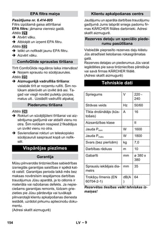 – 9 
Pasūtījuma nr. 6.414-805 
Filtrs izpūšamā gaisa attīrīšanai 
EPA filtrs: jāmaina vienreiz gadā. 
Attēls 
 Atvērt vāku. 
 Atbloķēt un izņemt EPA filtru. 
Attēls 
 Ielikt un nofiksēt jaunu EPA filtru. 
 Aizvērt vāku. 
Tīrīt ComfoGlide regulāros laika intervālos! 
 Noņem sprauslu no sūcējcaurules. 
Attēls 
 Aizmugurējā vadrullīša tīrīšana: 
vislabāk tīrīt ar noņemtu rullīti. Šim no-lūkam 
atskrūvēt un izvilkt ārā asi. Ta-gad 
var viegli novākt putekļu piciņas, 
matus utt.. Uzstādīt vadrullīti atpakaļ. 
Attēls 
 Rokturi un sūcējšļūteni tīrīšanai vai aiz-sērējuma 
gadījumā var atdalīt vienu no 
otra. Šim nolūkam nospiest 2 fiksētājus 
un izvilkt vienu no otra. 
 Savienošanai rokturi un teleskopisko 
sūcējcauruli saspraust kopā un nofik-sēt. 
Mūsu pilnvarotās tirdzniecības sabiedrības 
izsniegtās garantijas saistības ir spēkā kat-rā 
valstī. Garantijas perioda laikā mēs bez 
maksas novērsīsim iespējamos darbības 
traucējumus Jūsu aparātā, ja to cēlonis ir 
materiāla vai ražošanas defekts. Ja nepie-ciešams 
garantijas remonts, lūdzam grie-zieties 
pie Jūsu pārdevēja vai tuvākajā 
pilnvarotajā klientu apkalpošanas dienesta 
iestādē, uzrādot pirkumu apliecinošu doku-mentu. 
(Adresi skatīt aizmugurē) 
Jautājumu un aparāta darbības traucējumu 
gadījumā Jums labprāt sniegs padomu fir-mas 
KÄRCHER filiāles darbinieki. Adresi 
skatīt aizmugurē. 
Visbiežāk pieprasīto rezerves daļu klāstu 
Jūs atradīsiet lietošanas rokasgrāmatas 
galā. 
Rezerves detaļas un piederumus Jūs varat 
iegādāties pie sava tirdzniecības pārstāvja 
vai savā firmas KÄRCHER filiālē. 
(Adresi skatīt aizmugurē) 
Rezervētas tiesības veikt tehniskas iz-maiņas! 
EPA filtra maiņa 
ComfoGlide sprauslas tīrīšana 
Piederumu tīrīšana 
Vispārējas piezīmes 
Garantija 
Klientu apkalpošanas centrs 
Rezerves detaļu un speciālo piede-rumu 
pasūtīšana 
Tehniskie dati 
Spriegums V 220 - 
240 
Strāvas veids Hz 50/60 
Tīkla drošinātājs (kūs-tošais) 
A 16 
Aizsardzības klase II 
Jauda Pnom W 1600 
Jauda Pmaks W 1800 
Svars (bez pierīcēm) kg 7,0 
Darbības rādiuss m 10 
Gabarīti mm ø 380 x 
380 
Sprauslu iekšējais dia-metrs 
mm 35 
Trokšņu līmenis (EN 
60704-2-1) 
dB(A 
) 
64 
154 LV 
 