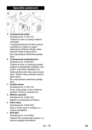 – 10 
Speciālie piederumi 
A Turbosprausla grīdai 
(Pasūtījuma Nr. 4.130-177) 
Tīrīšana ar birsti un putekļu sūkšana 
vienlaicīgi. 
It sevišķi piemērota dzīvnieku spalvas 
uzsūkšanai un tepiķu ar augstu 
plūksnojumu tīrīšanai. Birstes veltņu 
piedziņa notiek ar gaisa strāvu. 
Nav nepieciešama elektrības pieslēg-šana. 
B Turbosprausla polsterējumam 
(Pasūtījuma Nr. 2.903-001) 
Tīrīšana ar birsti un vienlaicīgi putekļu 
sūkšana no polsterētām mebelēm, mat-račiem, 
automašīnu sēdekļiem utt.. 
Īpaši piemērota dzīvnieku spalvu iesūk-šanai. 
Birstes veltņu piedziņa notiek ar 
gaisa strāvu. 
Nav nepieciešama elektrības pieslēg-šana. 
C Parketa spalva 
(Pasūtījuma Nr. 4.130-172) 
Gludu, jutīgu grīdas virsmu sūkšanai 
(parkets, marmors, terakota utt.). 
D Matraču sprausla 
(Pasūtījuma Nr. 6.906-755) 
Matraču un polsterējuma tīrīšanai. 
E Filtra maiss 
(Pasūtījuma Nr. 6.904-329) 
Saturs: 5 filtra maisi ar noslēgu un 1 
motora aizsargfiltrs. 
F EPA filtrs 
(Pasūtījuma Nr. 6.414-805) 
Papildus filtrs izpūšamajam gaisam. Ie-teicams 
alerģijas slimniekiem. 
LV 155 
 
