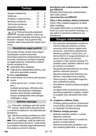 – 5 
Gerbiamas kliente, 
Prieš pirmą kartą pradedant 
naudotis prietaisu, būtina ati-džiai 
perskaityti originalią instrukciją, ja va-dovautis 
ir saugoti, kad ja galima būtų 
naudotis vėliau arba perduoti naujam savi-ninkui. 
Šis siurblys skirtas naudoti namų ūkyje ir 
nepritaikytas naudoti pramonėje. 
Gamintojas neprisiima atsakomybės už ga-limą 
žalą, atsiradusią naudojant prietaisą 
ne pagal paskirtį ar netinkamai jį valdant. 
Siurblį naudokite tik su: 
 originaliais filtrų maišeliais; 
 originaliomis atsarginėmis dalimis, prie-dais 
arba specialiais priedais. 
Siurblys nepritaikytas: 
 siurbti dulkes nuo žmonių arba gyvūnų; 
 siurbti: 
mažus gyvius (pvz., muses, vorus ir 
pan.); 
sveikatai pavojingas, aštriabriaunes, 
karštas arba įkaitusias medžiagas; 
skysčius arba skystas medžiagas; 
lengvai užsidegančias arba sprogias 
medžiagas ir dujas; 
Pakuotės medžiagos gali būti perdir-bamos. 
Neišmeskite pakuočių kartu 
su buitinėmis atliekomis, bet atiduokite jas 
perdirbimui. 
Naudotų prietaisų sudėtyje yra vertin-gų, 
antriniam žaliavų perdirbimui tin-kamų 
medžiagų, todėl jie turėtų būti 
atiduoti perdirbimo įmonėms. Todėl naudo-tus 
prietaisus šalinkite pagal atitinkamą an-trinių 
žaliavų surinkimo sistemą. 
Nurodymai apie sudedamąsias medžia-gas 
(REACH) 
Aktualią informaciją apie sudedamąsias 
dalis rasite adresu: 
www.kaercher.com/REACH 
Filtrai ir filtrų maišeliai pagaminti iš ekolo-giškų 
medžiagų 
Juos galite šalinti kartu su buitinėmis atlie-komis, 
jei į juos nėra įsiurbti medžiagų, ku-rias 
šalinti su buitinėmis atliekomis yra 
draudžiama. 
– Šis prietaisas nepritaikytas naudoti as-menims 
(taip pat vaikams) su fizine, 
sensorine arba dvasine negalia arba 
asmenims, neturintiems pakankamai 
reikiamos patirties ir (arba) žinių, ne-bent 
prižiūrint už saugą atsakingam as-meniui 
arba gavus šio asmens 
nurodymus, kaip naudoti prietaisą. Pri-žiūrėkite 
vaikus siekdami užtikrinti, kad 
jie nežaistų su prietaisu. 
– Saugokite pakuotės plėveles nuo vaikų, 
galimas uždusimo pavojus! 
– Išjunkite prietaisą prieš kiekvieną nau-dojimą 
ir valymą/techninę priežiūrą. 
– Gaisro pavojus. Nesiurbkite degančių 
arba smilkstančių daiktų. 
– Draudžiama naudoti prietaisą sprogioje 
aplinkoje. 
– Jei ilgesnį laiką nenaudosite prietaiso, 
išjunkite jį pagrindiniu jungikliu / prietai-so 
jungikliu arba ištraukite tinklo kištu-ką. 
 Jungimas į elektros tinklą 
– Prietaisą galima jungti tik į kintamosios 
srovės tinklą. Įtampa turi atitikti prietai-so 
skydelyje nurodytą įtampą. 
 Elektros smūgio pavojus 
– Niekada nelieskite kištuko ir rozetės 
šlapiomis rankomis. 
– Netraukite tinklo kištuko iš rozetės lai-kydami 
už tinklo kabelio. 
– Kiekvieną kartą prieš pradėdami nau-doti 
prietaisą patikrinkite, ar nepažeis- 
Turinys 
Saugos reikalavimai . . . . . . LT . . .5 
Valdymas . . . . . . . . . . . . . . LT . . .6 
Priežiūra ir aptarnavimas . . LT . . .8 
Bendrieji nurodymai . . . . . . LT . . .9 
Techniniai duomenys . . . . . LT . . .9 
Specialūs priedai . . . . . . . . LT . .10 
Naudojimas pagal paskirtį 
Aplinkos apsauga 
Filtrų ir filtrų maišelių atliekų tvarkymas 
Saugos reikalavimai 
156 LT 
 