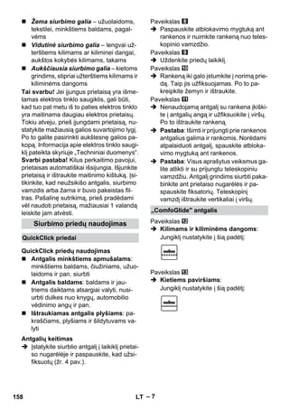 – 7 
 Žema siurbimo galia – užuolaidoms, 
tekstilei, minkštiems baldams, pagal-vėms 
 Vidutinė siurbimo galia – lengvai už-terštiems 
kilimams ar kiliminei dangai, 
aukštos kokybės kilimams, takams 
 Aukščiausia siurbimo galia – kietoms 
grindims, stipriai užterštiems kilimams ir 
kiliminėms dangoms 
Tai svarbu! Jei įjungus prietaisą yra išme-tamas 
elektros tinklo saugiklis, gali būti, 
kad tuo pat metu iš to paties elektros tinklo 
yra maitinama daugiau elektros prietaisų. 
Tokiu atveju, prieš įjungdami prietaisą, nu-statykite 
mažiausią galios suvartojimo lygį. 
Po to galite pasirinkti aukštesnę galios pa-kopą. 
Informacija apie elektros tinklo saugi-klį 
pateikta skyriuje „Techniniai duomenys“. 
Svarbi pastaba! Kilus perkaitimo pavojui, 
prietaisas automatiškai išsijungia. Išjunkite 
prietaisą ir ištraukite maitinimo kištuką. Įsi-tikinkite, 
kad neužsikišo antgalis, siurbimo 
vamzdis arba žarna ir buvo pakeistas fil-tras. 
Pašalinę sutrikimą, prieš pradėdami 
vėl naudoti prietaisą, mažiausiai 1 valandą 
leiskite jam atvėsti. 
 Antgalis minkštiems apmušalams: 
minkštiems baldams, čiužiniams, užuo-laidoms 
ir pan. siurbti 
 Antgalis baldams: baldams ir jau-triems 
daiktams atsargiai valyti, nusi-urbti 
dulkes nuo knygų, automobilio 
vėdinimo angų ir pan. 
 Ištraukiamas antgalis plyšiams: pa-kraščiams, 
plyšiams ir šildytuvams va-lyti 
 Įstatykite siurblio antgalį į laikiklį prietai-so 
nugarėlėje ir paspauskite, kad užsi-fiksuotų 
(žr. 4 pav.). 
Paveikslas 
 Paspauskite atblokavimo mygtuką ant 
rankenos ir nuimkite rankeną nuo teles-kopinio 
vamzdžio. 
Paveikslas 
 Uždenkite priedų laikiklį. 
Paveikslas 
 Rankeną iki galo įstumkite į norimą prie-dą. 
Taip jis užfiksuojamas. Po to pa-kreipkite 
žemyn ir ištraukite. 
Paveikslas 
 Nenaudojamą antgalį su rankena įkiški-te 
į antgalių angą ir užfiksuokite į viršų. 
Po to ištraukite rankeną. 
 Pastaba: Išimti ir prijungti prie rankenos 
antgalius galima ir rankomis. Norėdami 
atpalaiduoti antgalį, spauskite atbloka-vimo 
mygtuką ant rankenos. 
 Pastaba: Visus aprašytus veiksmus ga-lite 
atlikti ir su prijungtu teleskopiniu 
vamzdžiu. Antgalį grindims siurbti paka-binkite 
ant prietaiso nugarėlės ir pa-spauskite 
fiksatorių. Teleskopinį 
vamzdį ištraukite vertikaliai į viršų. 
Paveikslas 
 Kilimams ir kiliminėms dangoms: 
Jungiklį nustatykite į šią padėtį: 
Paveikslas 
 Kietiems paviršiams: 
Jungiklį nustatykite į šią padėtį: 
Siurbimo priedų naudojimas 
QuickClick priedai 
QuickClick priedų naudojimas 
Antgalių keitimas 
„ComfoGlide antgalis 
158 LT 
 