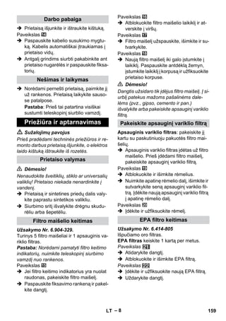 – 8 
 Prietaisą išjunkite ir ištraukite kištuką. 
Paveikslas 
 Paspauskite kabelio susukimo mygtu-ką. 
Kabelis automatiškai įtraukiamas į 
prietaiso vidų. 
 Antgalį grindims siurbti pakabinkite ant 
prietaiso nugarėlės ir paspauskite fiksa-torių. 
 Norėdami pernešti prietaisą, paimkite jį 
už rankenos. Prietaisą laikykite sauso-se 
patalpose. 
Pastaba: Prieš tai patartina visiškai 
sustumti teleskopinį siurblio vamzdį. 
 Sužalojimų pavojus 
Prieš pradėdami techninės priežiūros ir re-monto 
darbus prietaisą išjunkite, o elektros 
laido kištuką ištraukite iš rozetės. 
 Dėmesio! 
Nenaudokite šveitiklių, stiklo ar universalių 
valiklių! Prietaiso niekada nenardinkite į 
vandenį. 
 Prietaisą ir sintetines priedų dalis valy-kite 
paprastu sintetikos valikliu. 
 Siurbimo sritį išvalykite drėgnu skudu-rėliu 
arba šepetėliu. 
Užsakymo Nr. 6.904-329. 
Turinys 5 filtro maišeliai ir 1 apsauginis va-riklio 
filtras. 
Pastaba: Norėdami pamatyti filtro keitimo 
indikatorių, nuimkite teleskopinį siurbimo 
vamzdį nuo rankenos. 
Paveikslas 
 Jei filtro keitimo indikatorius yra nuolat 
raudonas, pakeiskite filtro maišelį. 
 Paspauskite fiksavimo rankeną ir pakel-kite 
dangtį. 
Paveikslas 
 Atblokuokite filtro maišelio laikiklį ir at-verskite 
į viršų. 
Paveikslas 
 Filtro maišelį užspauskite, išimkite ir su-tvarkykite. 
Paveikslas 
 Naują filtro maišelį iki galo įstumkite į 
laikiklį. Paspauskite antdėklą žemyn, 
įstumkite laikiklį į korpusą ir užfiksuokite 
prietaiso korpuse. 
 Dėmesio! 
Dangtis užsidaro tik įdėjus filtro maišelį. Į si-urblį 
patekus mažoms pašalinėms dale-lėms 
(pvz., gipso, cemento ir pan.) 
išvalykite arba pakeiskite apsauginį variklio 
filtrą. 
Apsauginis variklio filtras: pakeiskite jį 
kartu su paskutiniuoju pakuotės filtro mai-šelių. 
 Apsauginis variklio filtras įdėtas už filtro 
maišelio. Prieš įdėdami filtro maišelį, 
pakeiskite apsauginį variklio filtrą. 
Paveikslas 
 Atblokuokite ir išimkite rėmelius. 
 Nuimkite apatinę rėmelio dalį, išimkite ir 
sutvarkykite seną apsauginį variklio fil-trą. 
Įdėkite naują apsauginį variklio filtrą 
į apatinę rėmelio dalį. 
Paveikslas 
 Įdėkite ir užfiksuokite rėmelį. 
Užsakymo Nr. 6.414-805 
Išpučiamo oro filtras. 
EPA filtras keiskite 1 kartą per metus. 
Paveikslas 
 Atidarykite dangtį. 
 Atblokuokite ir išimkite EPA filtrą. 
Paveikslas 
 Įdėkite ir užfiksuokite naują EPA filtrą. 
 Uždarykite dangtį. 
Darbo pabaiga 
Nešimas ir laikymas 
Priežiūra ir aptarnavimas 
Prietaiso valymas 
Filtro maišelio keitimas 
Pakeiskite apsauginį variklio filtrą 
EPA filtro keitimas 
LT 159 
 