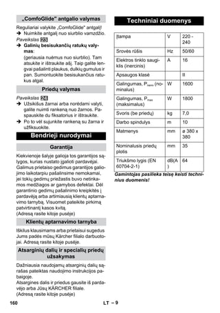 – 9 
Reguliariai valykite „ComfoGlide antgalį! 
 Nuimkite antgalį nuo siurblio vamzdžio. 
Paveikslas 
 Galinių besisukančių ratukų valy-mas: 
(geriausia nuėmus nuo siurblio). Tam 
atsukite ir ištraukite ašį. Taip galite len-gvai 
pašalinti plaukus, dulkių gumulus ir 
pan. Sumontuokite besisukančius ratu-kus 
atgal. 
Paveikslas 
 Užsikišus žarnai arba norėdami valyti, 
galite nuimti rankeną nuo žarnos. Pa-spauskite 
du fiksatorius ir ištraukite. 
 Po to vėl sujunkite rankeną su žarna ir 
užfiksuokite. 
Kiekvienoje šalyje galioja tos garantijos są-lygos, 
kurias nustato įgalioti pardavėjai. 
Galimus prietaiso gedimus garantijos galio-jimo 
laikotarpiu pašalinsime nemokamai, 
jei tokių gedimų priežastis buvo netinka-mos 
medžiagos ar gamybos defektai. Dėl 
garantinio gedimų pašalinimo kreipkitės į 
pardavėją arba artimiausią klientų aptarna-vimo 
tarnybą. Visuomet pateikite pirkimą 
patvirtinantį kasos kvitą. 
(Adresą rasite kitoje pusėje) 
Iškilus klausimams arba prietaisui sugedus 
Jums padės mūsų Kärcher filialo darbuoto-jai. 
Adresą rasite kitoje pusėje. 
Dažniausia naudojamų atsarginių dalių są-rašas 
pateiktas naudojimo instrukcijos pa-baigoje. 
Atsargines dalis ir priedus gausite iš parda-vėjo 
arba Jūsų KÄRCHER filiale. 
(Adresą rasite kitoje pusėje) 
Gamintojas pasilieka teisę keisti techni-nius 
duomenis! 
„ComfoGlide antgalio valymas 
Priedų valymas 
Bendrieji nurodymai 
Garantija 
Klientų aptarnavimo tarnyba 
Atsarginių dalių ir specialių priedų 
užsakymas 
Techniniai duomenys 
Įtampa V 220 - 
240 
Srovės rūšis Hz 50/60 
Elektros tinklo saugi-klis 
(inercinis) 
A 16 
Apsaugos klasė II 
Galingumas, Pnenn (no-minalus) 
W 1600 
Galingumas, Pmax 
(maksimalus) 
W 1800 
Svoris (be priedų) kg 7,0 
Darbo spindulys m 10 
Matmenys mm ø 380 x 
380 
Nominalusis priedų 
plotis 
mm 35 
Triukšmo lygis (EN 
60704-2-1) 
dB(A 
) 
64 
160 LT 
 