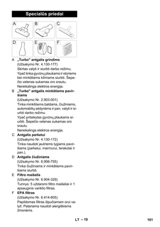 – 10 
Specialūs priedai 
A „Turbo antgalis grindims 
(Užsakymo Nr. 4.130-177) 
Skirtas valyti ir siurbti darbo režimu. 
Ypač tinka gyvūnų plaukams ir storiems 
bei minkštiems kilimams siurbti. Šepe-čio 
velenas sukamas oro srautu. 
Nereikalinga elektros energija. 
B „Turbo antgalis minkštiems pavir-šiams 
(Užsakymo Nr. 2.903-001) 
Tinka minkštiems baldams, čiužiniams, 
automobilių sėdynėms ir pan. valyti ir si-urbti 
darbo režimu. 
Ypač pritaikytas gyvūnų plaukams si-urbti. 
Šepečio velenas sukamas oro 
srautu. 
Nereikalinga elektros energija. 
C Antgalis parketui 
(Užsakymo Nr. 4.130-172) 
Tinka naudoti jautriems lygiams pavir-šiams 
(parketui, marmurui, terakotai ir 
pan.). 
D Antgalis čiužiniams 
(Užsakymo Nr. 6.906-755) 
Tinka čiužiniams ir minkštiems pavir-šiams 
siurbti. 
E Filtro maišelis 
(Užsakymo Nr. 6.904-329) 
Turinys: 5 uždaromi filtro maišeliai ir 1 
apsauginis variklio filtras. 
F EPA filtras 
(Užsakymo Nr. 6.414-805) 
Papildomas filtras išpučiamam orui va-lyti. 
Patariama naudoti alergiškiems 
žmonėms. 
LT 161 
 