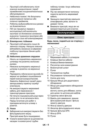 – 6 
– Пристрій слід відключати після 
кожного використання і перед 
проведенням очищення/технічного 
обслуговування. 
– Небезпека пожежі. Не допускати 
всмоктування палаючих або 
тліючих предметів. 
– Робота у вибухонебезпечних умовах 
не дозволяється. 
– Під час тривалих перерв в 
експлуатації слід виключити 
пристрій за допомогою головного 
вимикача / вимикача пристрою або 
від'єднати його від електромережі. 
 Електричне з’єднання 
– Пристрій слід вмикати лише до 
змінного струму. Напруга повинна 
відповідати вказаним на фірмовій 
табличці пристрою даним щодо 
напруги. 
 Небезпека враження струмом 
– Ніколи не торкайтесь мережного 
штекеру та розетки вологими 
руками. 
– Неможна витягувати мережний 
штекер із розетки за мережний 
шнур. 
– Перевіряти підключення приладу до 
мережі на предмет пошкодження 
перед кожним використанням. 
Замініть дефектний провід через 
авторизовану сервісну службу/ 
електрика. 
– Не використовувати мережевий 
кабель для перенесення / 
транспортування пристрою. 
– Не тягнути з’єднувальний шнур через 
гострі кути та не затискати його. 
– Перед початком усіх робот з 
приладом витягнути штекер з 
розетки. 
 Увага 
 Забороняється використовувати без 
фільтрувального мішку. 
Пристрій може бути пошкоджено. 
 Уникати всмоктування за допомогою 
насадки та всмоктуючої трубки 
поблизу голови. Існує небезпека 
поранення! 
 Під час використання пилососу 
повністю витягніть мережевий 
кабель. 
 Захищати пристрій від зовнішніх 
атмосферних умов, вологи та 
джерел тепла. 
 Вимикати пристрій, якщо він не 
використовується для очистки. 
Експлуатація 
Опис пристрою 
Будь ласка, подивіться на сторінку з 
малюнками! 
1 Мережевий кабель зі штекером 
2 Клавіша Змотка кабелю 
3 Клавіша Вмикач/вимикач 
4 Регулятор сили всмоктування 
5 Всмоктуючий шланг 
6 Ручка 
7 Телескопічна трубка 
8 Регулювання телескопічної трубки 
9 Сопло для полу 
10 Кришка Місце для додаткового 
обладнання 
11 Місце для додаткового обладнання 
QuickClick: 
містить сопло для оббивки, сопло 
для щілин та щіточка для меблів 
12 Індікатор зміни фільтра 
13 Важіль для замикання, кришка 
фільтрувальний мішок / фільтр 
захисту двигуна 
14 Фільтр захисту двигуна 
15 Фіксатор фільтрувального мішка 
16 Кришка фільтра EPA 
17 Фільтр EPA 
18 Ручка 
UK 163 
 
