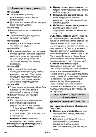 – 7 
Малюнок 
 З’єднайте опору шлангу 
всмоктування з отвором для 
всмоктування. 
 Для зняття затисніть обидва виступи 
пазів та зніміть шланг. 
Малюнок 
 З’єднайте ручку та телескопічну 
трубку. 
 З’єднайте сопло для підлоги та 
телескопічну трубку. 
Малюнок 
 Відрегулюйте бажану довжину 
телескопічної трубки. 
Малюнок 
 Для вимкнення або під час коротких 
перерв у роботі необхідно підвісити 
сопло для підлог на фіксаторі зі 
зворотньогу боку пристрою та 
зафіксувати його у фіксуючому 
положенні. 
Малюнок 
 Для того щоб його вийняти, 
необхідно повернути ручку назад у 
напрямку пристрою. Тим самим 
сопло для підлоги висувається з 
фіксуючого положення та може 
зніматися у напрямку догори. 
Малюнок 
 Триматися за мережевий кабель біля 
штекеру та виймати. Вставте 
мережевий штекер у розетку. 
 Вімкнути / вимкнути пристрій. 
Малюнок 
 Регулювання сили всмоктування 
виконується за допомогою 
регулятора сили всмоктування: 
- На відмітці MAX (МАКС.), висока 
сила всмоктування 
- На відмітці MIN (МІН.), низька сила 
всмоктування 
Вказівка: Відмітка вказує на 
встановлену силу всмоктування. 
Настроїти силу всмоктування у 
відповідності до ситуації: 
 Низька сила всмоктування – для 
гардин, текстильних виробів, м’яких 
меблів, подушок 
 Середня сила всмоктування – для 
легко забруднених килимів / 
килимових покриттів, високоякісних 
килимів, доріжок 
 Найбільша сила всмоктування – 
для твердих підлог, дуже 
забруднених килимів та килимових 
покриттів 
Будь ласка, зверніть увагу! Якщо під 
час вмикання пристрою запобіжник 
живлення вимкнений, може статися так, 
що одночасно до цієї електричної 
мережі під’єднані та експлуатуються інші 
електропристрої. До того як вмикати 
пристрій, виставте у цьому випадку 
найнижчій ступінь потужності пристрою. 
Після цього Ви можете обрати більш 
високий ступінь потужності пристрою. 
Запобіжник див. розділ Технічні дані. 
Важлива вказівка! Пристрій 
автоматично вимикається у разі 
небезпеки перегріву. Вимкніть пристрій 
та витягніть мережевий кабель. 
Переконайтесь у тому, що сопло, трубка 
всмоктування або шланг всмоктування 
не забилися, при цьому необхідно 
змінити фільтр. Після усунення 
несправностей залиште пристрій 
охолонути щонайменше на 1 годину, 
після цього пристрій знову готовий до 
експлуатації. 
 Насадка для м’якої оббивки: для 
очистки м’яких меблів, матраців, 
гардин тощо 
 Щітка для меблів: для бережної 
очистки меблів, делікатних 
предметів, очистки книжок, 
вентиляційних отворів в автомобілі 
тощо 
Введення в експлуатацію 
Прибирання з додатковим 
обладнанням 
Допоміжне обладнання QuickClick 
Застосувати допоміжне обладнання 
QuickClick 
164 UK 
 