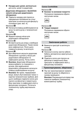 – 8 
 Насадка для щілей, витягується: 
для кутів, щілей та радіаторів 
 Підвісити насадку для підлоги в 
паркувальне положення на стінці 
пристрою та натиснути для фіксації у 
положенні (див. мал. 4). 
Малюнок 
 Натиснути клавішу розблокування на 
ручці та зняти ручку з телескопічної 
трубки. 
Малюнок 
 Відкрити кришку місця для 
додаткового обладнання. 
Малюнок 
 Вставити ручку до упору у необхідне 
додаткове обладнання. Таким чином 
воно зафіксується. Після цьогу 
повернути донизу та витягнути. 
Малюнок 
 Для зберігання засунути додаткове 
обладнання з ручкою у місце для 
додаткового обладнання та 
зафіксувати донизу. Ручку зняти. 
 Вказівка: Додаткове обладнання 
можна виймати та з’єднувати з 
ручкою. Для вивільнення 
додаткового обладнання натиснути 
клавішу розблокування на ручці. 
 Вказівка: Всі кроки, перераховані 
вище, можуть бути виконані також і з 
надітою телескопічною трубкою. Для 
цього необхідно підвісити сопло для 
підлоги на фіксаторі зі зворотньогу 
боку пристрою та зафіксувати його у 
фіксуючому положенні. Потягнути 
телескопічну трубку вертикально 
угору. 
Малюнок 
 Килими та килимові покриття: 
Положення перемикача обрати 
наступним чином: 
Малюнок 
 Тверді поверхні: 
Положення перемикача обрати 
наступним чином: 
 Вимкнути пристрій та витягнути 
штекер. 
Малюнок 
 Натиснути кнопку змотки кабеля. 
Кабель автоматично замотується у 
пристрій. 
 Підвісити сопло для підлоги на 
фіксаторі зі зворотньогу боку 
пристрою та зафіксувати його у 
фіксуючому положенні. 
 Під час транспортування тримати 
пристрій за ручку та зберігати в 
сухому приміщенні. 
Вказівка: Рекомендується перед тим 
повністю прибрати телескопічну 
всмоктувальну трубку. 
Додаткове обладнання з QuickClick 
змінити місце для додаткового 
обладнання 
Сопло ComfoGlide 
Закінчення роботи 
Транспортування, зберігання 
UK 165 
 
