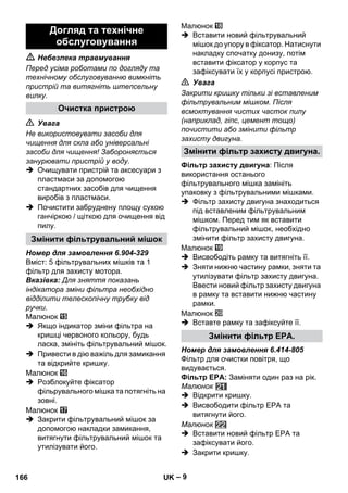 – 9 
 Небезпека травмування 
Перед усіма роботами по догляду та 
технічному обслуговуванню вимкніть 
пристрій та витягніть штепсельну 
вилку. 
 Увага 
Не використовувати засоби для 
чищення для скла або універсальні 
засоби для чищення! Забороняється 
занурювати пристрій у воду. 
 Очищувати пристрій та аксесуари з 
пластмаси за допомогою 
стандартних засобів для чищення 
виробів з пластмаси. 
 Почистити забруднену площу сухою 
ганчіркою / щіткою для очищення від 
пилу. 
Номер для замовлення 6.904-329 
Вміст: 5 фільтрувальних мішків та 1 
фільтр для захисту мотора. 
Вказівка: Для зняття показань 
індікатора зміни фільтра необхідно 
відділити телескопічну трубку від 
ручки. 
Малюнок 
 Якщо індикатор зміни фільтра на 
кришці червоного кольору, будь 
ласка, змініть фільтрувальний мішок. 
 Привести в дію важіль для замикання 
та відкрийте кришку. 
Малюнок 
 Розблокуйте фіксатор 
фільрувального мішка та потягніть на 
зовні. 
Малюнок 
 Закрити фільтрувальний мішок за 
допомогою накладки замикання, 
витягнути фільтрувальний мішок та 
утилізувати його. 
Малюнок 
 Вставити новий фільтрувальний 
мішок до упору в фіксатор. Натиснути 
накладку спочатку донизу, потім 
вставити фіксатор у корпус та 
зафіксувати їх у корпусі пристрою. 
 Увага 
Закрити кришку тільки зі вставленим 
фільтрувальним мішком. Після 
всмоктування чистих часток пилу 
(наприклад, гіпс, цемент тощо) 
почистити або змінити фільтр 
захисту двигуна. 
Фільтр захисту двигуна: Після 
використання останього 
фільтрувального мішка замініть 
упаковку з фільтрувальними мішками. 
 Фільтр захисту двигуна знаходиться 
під вставленим фільтрувальним 
мішком. Перед тим як вставити 
фільтрувальний мішок, необхідно 
змінити фільтр захисту двигуна. 
Малюнок 
 Висвободіть рамку та витягніть її. 
 Зняти нижню частину рамки, зняти та 
утилізувати фільтр захисту двигуна. 
Ввести новий фільтр захисту двигуна 
в рамку та вставити нижню частину 
рамки. 
Малюнок 
 Вставте рамку та зафіксуйте її. 
Номер для замовлення 6.414-805 
Фільтр для очистки повітря, що 
видувається. 
Фільтр EPA: Заміняти один раз на рік. 
Малюнок 
 Відкрити кришку. 
 Висвободити фільтр EPA та 
витягнути його. 
Малюнок 
 Вставити новий фільтр EPА та 
зафіксувати його. 
 Закрити кришку. 
Догляд та технічне 
обслуговування 
Очистка пристрою 
Змінити фільтрувальний мішок 
Змінити фільтр захисту двигуна. 
Змінити фільтр EPA. 
166 UK 
 