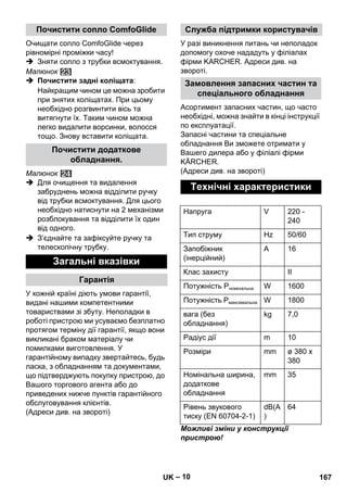 – 10 
Очищати сопло ComfoGlide через 
рівномірні проміжки часу! 
 Зняти сопло з трубки всмоктування. 
Малюнок 
 Почистити задні коліщата: 
Найкращим чином це можна зробити 
при знятих коліщатах. При цьому 
необхідно розгвинтити вісь та 
витягнути їх. Таким чином можна 
легко видалити ворсинки, волосся 
тощо. Знову вставити коліщата. 
Малюнок 
 Для очищення та видалення 
забруднень можна відділити ручку 
від трубки всмоктування. Для цього 
необхідно натиснути на 2 механізми 
розблокування та відділити їх один 
від одного. 
 З’єднайте та зафіксуйте ручку та 
телескопічну трубку. 
У кожній країні діють умови гарантії, 
видані нашими компетентними 
товариствами зі збуту. Неполадки в 
роботі пристрою ми усуваємо безплатно 
протягом терміну дії гарантії, якщо вони 
викликані браком матеріалу чи 
помилками виготовлення. У 
гарантійному випадку звертайтесь, будь 
ласка, з обладнанням та документами, 
що підтверджують покупку пристрою, до 
Вашого торгового агента або до 
приведених нижче пунктів гарантійного 
обслуговування клієнтів. 
(Адреси див. на звороті) 
У разі виникнення питань чи неполадок 
допомогу охоче нададуть у філіалах 
фірми KARCHER. Адреси див. на 
звороті. 
Асортимент запасних частин, що часто 
необхідні, можна знайти в кінці інструкції 
по експлуатації. 
Запасні частини та спеціальне 
обладнання Ви зможете отримати у 
Вашего дилера або у філіалі фірми 
KÄRCHER. 
(Адреси див. на звороті) 
Можливі зміни у конструкції 
пристрою! 
Почистити сопло ComfoGlide 
Почистити додаткове 
обладнання. 
Загальні вказівки 
Гарантія 
Служба підтримки користувачів 
Замовлення запасних частин та 
спеціального обладнання 
Технічні характеристики 
Напруга V 220 - 
240 
Тип струму Hz 50/60 
Запобіжник 
A 16 
(інерційний) 
Клас захисту II 
Потужність Pномінальна W 1600 
Потужність Pмаксимальна W 1800 
вага (без 
kg 7,0 
обладнання) 
Радіус дії m 10 
Розміри mm ø 380 x 
380 
Номінальна ширина, 
додаткове 
обладнання 
mm 35 
Рівень звукового 
тиску (EN 60704-2-1) 
dB(A 
) 
64 
UK 167 
 