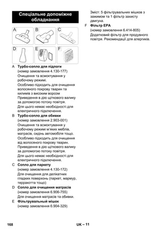 – 11 
A Турбо-сопло для підлоги 
(номер замовлення 4.130-177) 
Очищення та всмоктування у 
робочому режимі. 
Особливо підходить для очищення 
волосяного покрову тварин та 
килимів з високим ворсом 
Приведення в дію щіткового валику 
за допомогою потоку повітря. 
Для цього немає необхідності для 
електричного підключення. 
B Турбо-сопло для обивки 
(номер замовлення 2.903-001) 
Очищення та всмоктування у 
робочому режимі м’яких меблів, 
матрасів, сидінь автомобіля тощо. 
Особливо підходить для очищення 
від волосяного покрову тварин. 
Приведення в дію щіткового валику 
за допомогою потоку повітря. 
Для цього немає необхідності для 
електричного підключення. 
C Сопло для паркету 
(номер замовлення 4.130-172) 
Для очищення для делікатних 
гладких поверхонь (паркет, мармур, 
терракотта тощо) 
D Сопло для очищення матрасів 
(номер замовлення 6.906-755) 
Для очищення матрасів та обивки. 
E Фільтрувальный мішок 
(номер замовлення 6.904-329) 
Зміст: 5 фільтрувальних мішков з 
зажимом та 1 фільтр захисту 
двигуна. 
F Фільтр EPA 
(номер замовлення 6.414-805) 
Додатковий фільтр для продувного 
повітря. Рекомендації для алергиків. 
Спеціальне допоміжне 
обладнання 
168 UK 
 