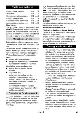 – 5 
Cher client, 
Lire cette notice originale avant 
la première utilisation de votre 
appareil, se comporter selon ce qu'elle re-quièrt 
et la conserver pour une utilisation ul-térieure 
ou pour le propriétaire futur. 
Cet aspirateur a été conçu pour un usage 
ménager privé et non pour un emploi indus-triel. 
Le fabricant décline tout responsabilité en 
cas de dommages issus d'une utilisation 
non conforme ou incorrecte de l'appareil. 
N'utiliser l'aspirateur qu'en association 
avec : 
 des sacs filtrants originaux ; 
 des pièces de rechange, accessoires 
ou accessoires spéciaux originaux. 
L'aspirateur ne convient pas pour : 
 aspirer des personnes ou des 
animaux ; 
 l'aspiration de : 
petits organismes (par ex. des 
mouches, des araignées, etc.) ; 
substances toxiques, objets à bords 
tranchants et matières chaudes ou 
incandescentes ; 
substances humides ou liquides; 
substances ou gaz hautement inflam-mables 
ou explosifs. 
Les matériaux constitutifs de l’embal-lage 
sont recyclables. Ne pas jeter 
les emballages dans les ordures ména-gères, 
mais les remettre à un système de 
recyclage. 
Les appareils usés contiennent des 
matériaux précieux recyclables les-quels 
doivent être apportés à un sys-tème 
de recyclage. Pour cette raison, 
utilisez des systèmes de collecte adéquats 
afin d'éliminer les appareils usés. 
Instructions relatives aux ingrédients 
(REACH) 
Les informations actuelles relatives aux in-grédients 
se trouvent sous : 
www.kaercher.com/REACH 
Le filtre et le sac du filtre sont fabriqués en 
matériaux recyclables. 
S'ils ne contiennent aucune substance as-pirée 
dont l'élimination est interdite dans 
les déchets ménagers, vous pouvez les je-ter 
dans les déchets ordinaires. 
– Cet appareil n'est pas conçu pour être 
utilisé par des personnes (y compris 
des enfants) avec des capacités phy-siques, 
sensorielles ou mentales limi-tées 
ou manquant d'expérience et/ou 
de connaissances, sauf si elles sont 
surveillées par une personne respon-sable 
de leur sécurité ou si elles en ob-tiennent 
des instructions sur la manière 
d'utiliser l'appareil. Les enfants doivent 
être surveillés afin de s'assurer qu'ils ne 
jouent pas avec l'appareil. 
– Tenir les films plastiques d'emballages 
hors de portée des enfants, risque 
d'étouffement ! 
– Mettre l'appareil hors service après 
chaque utilisation et avant chaque net-toyage/ 
entretien. 
– Risque d'incendie. N’aspirer aucun ob-jet 
enflammé ou incandescent. 
– Il est interdit d’utiliser l’appareil dans 
des zones présentant des risques d’ex-plosion. 
– Lors des pauses d'exploitation prolon-gées, 
mettre l'appareil hors service au 
niveau du sectionneur général / de l'in-terrupteur 
d'appareil ou de la fiche sec-teur. 
Table des matières 
Consignes de sécurité . . . . FR . . .5 
Utilisation . . . . . . . . . . . . . . FR . . .6 
Entretien et maintenance . . FR . . .8 
Consignes générales . . . . . FR . . .9 
Caractéristiques techniques FR . .10 
Accessoires en option . . . . FR . .10 
Utilisation conforme 
Protection de l’environnement 
Elimination du filtre et du sac du filtre 
Consignes de sécurité 
FR 17 
 