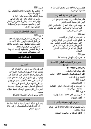 والإسمنت وخلافه) يجب تنظيف فلتر حماية 
المحرك أو تغييره. 
تغيير فلتر حماية المحرك 
فلتر حماية المحرك : يجب تغييره مع آخر 
كيس فلتر بعبوة أكياس الفلتر. 
يوجد فلتر حماية المحرك خلف كيس الفلتر  
المركب. قبل تركيب كيس الفلتر قم بتغيير 
فلتر حماية المحرك. 
صورة 
قم بتحرير الهيكل ثم أخرجه.  
اخلع الجزء السفلي من الهيكل وأخرج  
فلتر حماية المحرك القديم وتخلص منه. 
أدخل فلتر حماية المحرك الجديد في 
الهيكل ثم قم بتركيب الجزء السفلي 
للهيكل. 
صورة 
قم بتركيب الهيكل وتثبيته جيداً.  
تغيير فلتر الجزيئات العالي الكفاءة 
EPA 
رقم الطلب 6414805 
فلتر لهواء العادم النقي. 
يجب :HEPA فلتر الجزيئات العالي الكفاءة 
تغييره مرة كل عام. 
صورة 
افتح الغطاء.  
قم بتحرير فلتر الجزيئات العالي الكفاءة  
ثم أخرجه. HEPA 
صورة 
جديد وتثبيته. HEPA قم بتركيب فلتر  
أغلق الغطاء.  
ComfoGlide تنظيف فوهة 
على فترات ComfoGlide يجب تنظيف فوهة 
زمنية منتظمة. 
اخلع الفوهة من ماسورة الشفط.  
صورة 
تنظيف بكرة التوجيه الخلفية:تنظيف بكرة  
التوجيه الخلفية 
يفضل القيام بذلك عندما تكون البكرة 
مفكوكة. للقيام بذلك، قم بفك المحور 
وإخراجه. عندئذ يمكن التخلص من الغبار 
الوبري والشعر بسهولة. قم بتركيب بكرة 
التوجيه مرة أخرى. 
تنظيف الملحقات التكميلية 
صورة 
يمكن فصل المقبض وخرطوم الشفط  
من أجل التنظيف أو في حالة الانسداد. 
للقيام بذلك اضغط وسيلتي التحرير واخلع 
المقبض من خرطوم الشفط. 
لربط المقبض وخرطوم الشفط أدخلهما  
في بعضهما ثم ثبتهما جيداً. 
إرشادات عامة 
الضمان 
في كل دولة تسري شروط الضمان التي 
تضعها شركة التسويق المختصة التابعة لنا. 
نحن نتولى علاج الأعطال التي قد تطرأ على 
جهازك بدون مقابل خلال فترة الضمان طالما 
أن السبب في هذه الأعطال ناجم عن وجود 
عيب في المواد أو في الصنع. في حالة 
استحقاق الضمان، توجه من فضلك بقسيمة 
الشراء إلى أقرب موزع أو مركز خدمة عملاء 
معتمد. 
(العنوان موجود في الصفحة الخلفية) 
خدمة العملاء 
يسر فرع شركة كيرشر أن يقدم لك المساعدة 
إذا كانت لديك أية استفسارات أو في حالة 
حدوث أعطال 
170 AR 
 