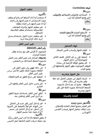 ComfoGlide فوهة 
صورة 
السجاجيد والموكيت:السجاجيد والموكيت  
اختر وضع المفتاح كما يلي: 
صورة 
الأسطح الصلدة:الأسطح الصلدة  
اختر وضع المفتاح كما يلي: 
إنهاء التشغيل 
أوقف الجهاز واسحب قابس الشبكة.  
صورة 
اضغط على زر لف الكابل. فليتف الكابل  
أوتوماتيكياً إلى داخل الجهاز. 
قم بتعليق فوهة الأرضية في سنادة  
التوقف الموجودة بظهر الجهاز واضغطها إلى 
وضع الثبات. 
نقل الجهاز وتخزينه 
أمسك الجهاز من مقبض الحمل عند نقله  
وقم بتخزينه في مكان جاف. 
ملحوظة : ينصح أن يتم إدخال ماسورة 
الشفط المتداخلة بصورة كاملة قبل نقل 
الجهاز وتخزينه. 
العناية والصيانة 
خطر حدوث إصابة 
قبل القيام بجميع أعمال العناية والإصلاح، 
يجب إيقاف تشغيل الجهاز وسحب القابس 
الكهربائي. 
تنظيف الجهاز 
تنبيه: 
لا تستخدم أية أداة كاشطة أو زجاج أو منظف 
متعدد الاستخدام. لا تغمر الجهاز في الماء 
أبداً.لا تغمر الجهاز في الماء مطلقًا. 
قم بتنظيف الجهاز وأجزاء الملحقات  
البلاستيكية باستخدام منظف البلاستيك 
المتداول. 
قم بتنظيف حجرة الغبار باستخدام منديل  
أتربة جاف أو فرشاة أتربة. 
تغيير كيس الفلتر 
رقم الطلب 6904329 
المحتوى: 5 أكياس فلتر مع سدادة وفلتر 
لحماية المحرك. 
ملحوظة: لقراءة بيان تغيير الفلتر يجب فصل 
ماسورة الشفط المتداخلة من المقبض. 
صورة 
في حالة ظهور بيان تغيير الفلتر في  
الغطاء بصورة كاملة باللون الأحمر، يرجى 
تغيير كيس الفلتر. 
اضغط على ذراع الغلق ثم افتح الغطاء.  
صورة 
قم بتحرير حامل كيس الفلتر واطوه إلى  
الخارج. 
صورة 
أغلق كيس الفلتر باستخدام عروة الغلق،  
ثم أخرج كيس الفلتر وتخلص منه. 
صورة 
قم بإدخال كيس فلتر جديد في الحامل  
حتى النهاية. قم أولا بالضغط على العروة 
إلى أسفل، ثم أدخل الحامل في جسم 
الجهاز وثبته جيداً بجسم الجهاز. 
تنبيه: 
لا ينغلق الغطاء إلا إذا كان كيس الفلتر مركباً. 
بعد شفط جزيئات الغبار الدقيقة (مثل الجبس 
AR 171 
 