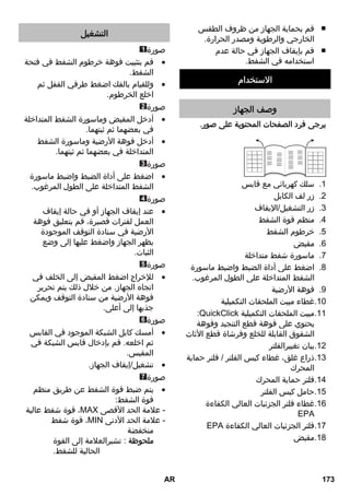 قم بحماية الجهاز من ظروف الطقس ■ 
الخارجي والرطوبة ومصدر الحرارة. 
قم بإيقاف الجهاز في حالة عدم ■ 
استخدامه في الشفط. 
الاستخدام 
وصف الجهاز 
يرجى فرد الصفحات المحتوية على صور. 
1. سلك كهربائي مع قابس 
2. زر لف الكابل 
3. زر التشغيل/الإيقاف 
4. منظم قوة الشفط 
5. خرطوم الشفط 
6. مقبض 
7. ماسورة شفط متداخلة 
8. اضغط على أداة الضبط واضبط ماسورة 
الشفط المتداخلة على الطول المرغوب. 
9. فوهة الأرضية 
10 .غطاء مبيت الملحقات التكميلية 
:QuickClick 11 .مبيت الملحقات التكميلية 
يحتوي على فوهة قطع التنجيد وفوهة 
الشقوق القابلة للخلع وفرشاة قطع الأثاث 
12 .بيان تغييرالفلتر 
13 .ذراع غلق، غطاء كيس الفلتر / فلتر حماية 
المحرك 
14 .فلتر حماية المحرك 
15 .حامل كيس الفلتر 
16 .غطاء فلتر الجزئيات العالي الكفاءة 
HEPA 
HEPA 17 .فلتر الجزئيات العالي الكفاءة 
18 .مقبض 
التشغيل 
صورة 
قم بتثبيت فوهة خرطوم الشفط في فتحة  
الشفط. 
وللقيام بالفك اضغط طرفي القفل ثم  
اخلع الخرطوم. 
صورة 
أدخل المقبض وماسورة الشفط المتداخلة  
في بعضهما ثم ثبتهما. 
أدخل فوهة الأرضية وماسورة الشفط  
المتداخلة في بعضهما ثم ثبتهما. 
صورة 
اضغط على أداة الضبط واضبط ماسورة  
الشفط المتداخلة على الطول المرغوب. 
صورة 
عند إيقاف الجهاز أو في حالة إيقاف  
العمل لفترات قصيرة، قم بتعليق فوهة 
الأرضية في سنادة التوقف الموجودة 
بظهر الجهاز واضغط عليها إلى وضع 
الثبات. 
صورة 
للإخراج اضغط المقبض إلى الخلف في  
اتجاه الجهاز. من خلال ذلك يتم تحرير 
فوهة الأرضية من سنادة التوقف ويمكن 
جذبها إلى أعلى. 
صورة 
أمسك كابل الشبكة الموجود في القابس  
ثم اخلعه. قم بإدخال قابس الشبكة في 
المقبس. 
تشغيل/إيقاف الجهاز.  
صورة 
يتم ضبط قوة الشفط عن طريق منظم  
قوة الشفط: 
قوة شفط عالية ،MAX - علامة الحد الأقصى 
قوة شفط ،MIN - علامة الحد الأدنى 
منخفضة 
ملحوظة : تشيرالعلامة إلى القوة 
الحالية للشفط. 
AR 173 
 