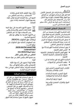 عزيزي العميل 
برجاء قراءة دليل التشغيل الأصلي 
هذا قبل أول استخدام لجهازكم، ثم التعامل 
مع الجهاز وفقاً للتعليمات الواردة بهذا الدليل. 
كما يرجى الاحتفاظ بدليل التشغيل لأي 
استخدامات أخرى فيما بعد أو في حالة تسليم 
الجهاز لمستخدمين آخرين. 
الاستعمال المطابق للتعليمات 
هذه المكنسة الكهربائية مصممة من أجل 
الاستخدام في الأعمال المنزلية فقط وغير 
مخصصة للاستخدام في الأغراض التجارية. 
لا تتحمل الشركة المنتجة مسئولية أية أضرار 
قد تحدث نتيجة للاستخدام غير المطابق 
للتعليمات أو التشغيل الخاطئ. 
لا يجوز استخدام المكنسة الكهربائية إلا مع: 
أكياس الفلتر الأصلية. ■ 
قطع الغيار الأصلية أو الملحقات التكميلية ■ 
الأصلية أو الملحقات التكميلية الخاصة 
الأصلية. 
المكنسة الكهربائية غير صالحة لما يلي: 
تنظيف الأشخاص أو الحيوانات. ■ 
شفط ما يلي: ■ 
الكائنات الحية الصغيرة الحجم (مثل 
الذباب والعناكب وغيرها). 
المواد المضرة بالصحة أو الحادة 
الحواف أو الساخنة أو المتوهجة. 
المواد الرطبة أو السائلة. 
المواد والغازات المتفجرة والسريعة 
الاشتعال. 
حماية البيئة 
مواد التغليف قابلة للتدوير وإعادة 
الاستخدام. برجاء عدم التخلص من 
العبوة في سلة القمامة المنزلية ولكن عليك 
بتقديمها للجهات المختصة بإعادة تدوير 
القمامة. 
تحتوي الأجهزة القديمة على مواد قيمة 
قابلة لإعادة التدوير والاستخدام والتي 
يجب الاستفادة منها. لذا، قم بالتخلص 
من الأجهزة القديمة بما يتوافق مع نظم 
التجميع المناسبة. 
(REACH) إرشادات حول المكونات 
تجد المعلومات الحالية حول المكونات في 
موقع الإنترنت: 
de/de.karcher.www//:http 
/unternehmen/ 
htm.REACH/ حماية البيئة 
التخلص من الفلتر وكيس الفلتر 
يتم تصنيع الفلتر وكيس الفلتر من مواد صديقة 
للبيئة. 
طالما أنها لا تحتوي على أية مواد قابلة 
للامتصاص والتي يحظر إلقائها في سلة 
القمامة المنزلية، يمكنك التخلص منها في سلة 
القمامة المنزلية العادية. 
إرشادات السلامة 
لا يجوز استخدام هذا الجهاز من قبل أي  
أشخاص (بما في ذلك الأطفال) يعانون 
من أية إعاقات بدنية أو حسية أو ذهنية أو 
تعوزهم الخبرة أو المعرفة أو كليهما، إلا 
إذا تم الإشراف عليهم من قبل الشخص 
المختص بسلامتهم أو إلا إذا حصلوا على 
تعليمات من هذا الشخص بشأن كيفية 
استخدام هذا الجهاز. فضلا عن ذلك، 
يتعين مراقبة الأطفال للتأكد من عدم 
عبثهم بالجهاز.لا يجوز استخدام هذا الجهاز 
AR 175 
 