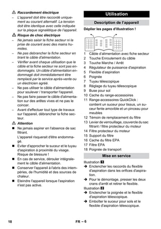 – 6 
 Raccordement électrique 
– L'appareil doit être raccordé unique-ment 
au courant alternatif. La tension 
doit être identique avec celle indiquée 
sur la plaque signalétique de l’appareil. 
 Risque de choc électrique 
– Ne jamais saisir la fiche secteur ni la 
prise de courant avec des mains hu-mides. 
– Ne pas debrancher la fiche secteur en 
tirant le câble d'alimentation. 
– Vérifier avant chaque utilisation que le 
câble et la fiche secteur ne sont pas en-dommagés. 
Un câble d’alimentation en-dommagé 
doit immédiatement être 
remplacé par le service après-vente ou 
un électricien agréé. 
– Ne pas utiliser le câble d'alimentation 
pour soulever / transporter l'appareil. 
– Ne pas faire passer le câble d'alimenta-tion 
sur des arêtes vives et ne pas le 
coincer. 
– Avant d'effectuer tout type de travaux 
sur l'appareil, débrancher la fiche sec-teur. 
 Attention 
 Ne jamais aspirer en l'absence de sac 
filtrant. 
L'appareil risquerait d'être endomma-gé. 
 Eviter d'approcher le suceur et le tuyau 
d'aspiration à proximité du visage. 
Risque de blessure ! 
 En cas de service, dérouler intégrale-ment 
le câble d'alimentation. 
 Conserver l'appareil à l'abris des intem-péries, 
de l'humidité et des sources de 
chaleur. 
 Eteindre l'appareil lorsque l'aspiration 
n'est pas active. 
Utilisation 
Description de l’appareil 
Déplier les pages d'illustration ! 
1 Câble d’alimentation avec fiche secteur 
2 Touche Enroulement du câble 
3 Touche Marche / Arrêt 
4 Régulateur de puissance d'aspiration 
5 Flexible d’aspiration 
6 Poignée 
7 Tuyau télescopique 
8 Réglage du tuyau télescopique 
9 Buse pour sol 
10 Cache du range-accessoires 
11 Range-accessoires QuickClick : 
contient un suceur pour tissus, un su-ceur 
fente amovible et un pinceau pour 
meubles 
12 Témoin de remplacement du filtre 
13 Levier de verrouillage, couvercle du sac 
filtrant / filtre protecteur du moteur 
14 Filtre protecteur du moteur 
15 Support du filtre 
16 Cache du filtre EPA 
17 Filtre EPA 
18 Poignée de transport 
Mise en service 
Illustration 
 Enclencher les raccords du flexible 
d'aspiration dans les orifices d'aspira-tion. 
 Pour le démontage, presser les deux 
crans d'arrêt et retirer le flexible. 
Illustration 
 Enclencher la poignée et le flexible 
d'aspiration télescopique. 
 Emboîter le suceur pour sols et le 
flexible d'aspiration télescopique. 
18 FR 
 