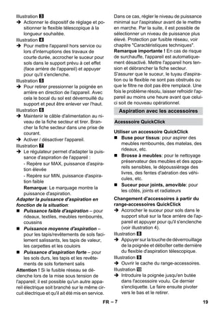 Aspiration avec les accessoires 
Acesssoire QuickClick 
Utiliser un accessoire QuickClick 
Changement d'accessoires à partir du 
range-accessoires QuickClick 
– 7 
Illustration 
 Actionner le dispositif de réglage et po-sitionner 
le flexible télescopique à la 
longueur souhaitée. 
Illustration 
 Pour mettre l'appareil hors service ou 
lors d'interruptions des travaux de 
courte durée, accrocher le suceur pour 
sols dans le support prévu à cet effet 
(face arrière de l'appareil) et appuyer 
pour qu'il s'enclenche. 
Illustration 
 Pour retirer pressionner la poignée en 
arrière en direction de l'appareil. Avec 
cela le bocal du sol est déverrouillé du 
support et peut être enlever ver l'haut. 
Illustration 
 Maintenir le câble d'alimentation au ni-veau 
de la fiche secteur et tirer. Bran-cher 
la fiche secteur dans une prise de 
courant. 
 Activer / désactiver l'appareil. 
Illustration 
 Le régulateur permet d'adapter la puis-sance 
d'aspiration de l'appareil : 
- Repère sur MAX, puissance d'aspira-tion 
élevée 
- Repère sur MIN, puissance d'aspira-tion 
faible 
Remarque: Le marquage montre la 
puissance d'aspiration. 
Adapter la puissance d'aspiration en 
fonction de la situation: 
 Puissance faible d'aspiration – pour 
rideaux, textiles, meubles rembourrés, 
coussins 
 Puissance moyenne d'aspiration – 
pour les tapis/revêtements de sols faci-lement 
salissants, les tapis de valeur, 
les carpettes et les couloirs 
 Puissance d'aspiration forte – pour 
les sols durs, les tapis et les revête-ments 
de sols fortement salis 
Attention ! Si le fusible réseau se dé-clenche 
lors de la mise sous tension de 
l'appareil; il est possible qu'un autre appa-reil 
électrique soit branché sur le même cir-cuit 
électrique et qu'il ait été mis en service. 
Dans ce cas, régler le niveau de puissance 
minimal sur l'aspirateur avant de le mettre 
en marche. Par la suite, il est possible de 
sélectionner un niveau de puissance plus 
élevé. Protection par fusible réseau, voir 
chapitre Caractéristiques techniques. 
Remarque importante ! En cas de risque 
de surchauffe, l'appareil est automatique-ment 
désactivé. Mettre l'appareil hors ten-sion 
et débrancher la fiche secteur. 
S'assurer que le suceur, le tuyau d'aspira-tion 
ou le flexible ne sont pas obstrués ou 
que le filtre ne doit pas être remplacé. Une 
fois le problème résolu, laisser refroidir l'ap-pareil 
au moins une heure avant que celui-ci 
soit de nouveau opérationnel. 
 Buse pour tissus: pour aspirer des 
meubles rembourrés, des matelas, des 
rideaux, etc. 
 Brosse à meubles: pour le nettoyage 
préservateur des meubles et des appa-reils 
sensibles, le dépoussiérage des 
livres, des fentes d'aération des véhi-cules, 
etc. 
 Suceur pour joints, amovible: pour 
les côtés, joints et radiateurs 
 Accrocher le suceur pour sols dans le 
support situé sur la face arrière de l'ap-pareil 
et appuyer pour qu'il s'enclenche 
(voir illustration 4). 
Illustration 
 Appuyer sur la touche de déverrouillage 
de la poignée et déboîter cette dernière 
du flexible d'aspiration télescopique. 
Illustration 
 Ouvrir le cache du range-accessoires. 
Illustration 
 Introduire la poignée jusqu'en butée 
dans l'accessoire voulu. Ce dernier 
s'encliquette. Le faire ensuite pivoter 
vers le bas et le retirer. 
FR 19 
 