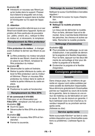 – 9 
Illustration 
 Introduire un nouveau sac filtrant jus-qu'en 
butée dans le support. Presser 
tout d'abord la languette vers le bas, 
puis pousser le support dans le boîtier 
et l'encliqueter sur le capot de l'appa-reil. 
 Attention 
Le capot ne peut être refermé que si un sac 
filtrant est installé dans l'appareil. Après as-piration 
de fines particules de poussière 
(ex : plâtre, ciment, etc.), nettoyer le filtre 
du moteur et, si nécessaire, le remplacer. 
Filtre protecteur du moteur : à changer 
avant d'utiliser le dernier sac filtrant du pa-quet. 
 Le filtre protecteur du moteur est placé 
derrière le sac filtrant. Avant de mettre 
en place le sac filtrant, remplacer le 
filtre protecteur du moteur. 
Illustration 
 Déverrouiller le cadre et l'extraire. 
 Retirer la partie inférieure du cadre, en-lever 
le filtre protecteur usé du moteur 
et l'éliminer. Placer un nouveau filtre 
protecteur du moteur dans le cadre et 
mettre la partie inférieure du cadre en 
place. 
Illustration 
 Positionner le cadre et l'enclencher. 
N° de commande 6 414-805. 
Filtre pour un air d'évacuation pur. 
Filtre EPA : remplacer une fois par an. 
Illustration 
 Ouvrir le capot. 
 Déverrouiller le filtre EPA et le démon-ter. 
Illustration 
 Insérer un nouveau filtre EPA et l'en-clencher. 
 Fermer le couvercle. 
Nettoyer le suceur ComfoGlide à inervalles 
réguliers ! 
 Démonter le suceur du tuyau d'aspira-tion. 
Illustration 
 Nettoyer la roulette pivotante 
arrière : 
Le mieux est de démonter la roulette. 
Pour ce faire, dévisser l'axe et le dé-monter. 
Ainsi, il est très facile d'éliminer 
les peluches, les cheveux et autres sa-letés. 
Remonter la roulette pivotante. 
Illustration 
 Pour procéder au nettoyage, ou en cas 
d'obstruction, il est possible de démon-ter 
la poignée et le flexible d'aspiration. 
Pour ce faire, appuyer sur les deux élé-ments 
de verrouillage et tirer pour dé-boîter 
la poignée et le flexible. 
 Enclencher la poignée et le flexible 
d'aspiration. 
Dans chaque pays, les conditions de ga-rantie 
en vigueur sont celles publiées par 
notre société de distribution responsable. 
Nous éliminons gratuitement d’éventuelles 
pannes sur l’appareil au cours de la durée 
de la garantie, dans la mesure où une er-reur 
de matériau ou de fabrication en sont 
la cause. En cas de recours en garantie, il 
faut s'adresser avec le bon d’achat au re-vendeur 
respectif ou au prochain service 
après-vente. 
(Adresse au dos) 
Notre succursale Kärcher ® se tient à votre 
entière disposition pour d'éventuelles ques-tions 
ou problèmes. L'adresse figure au 
dos. 
Remplacement du filtre protecteur 
du moteur 
Remplacement du filtre EPA 
Nettoyage du suceur ComfoGlide 
Nettoyage d’accessoires 
Consignes générales 
Garantie 
Service après-vente 
FR 21 
 
