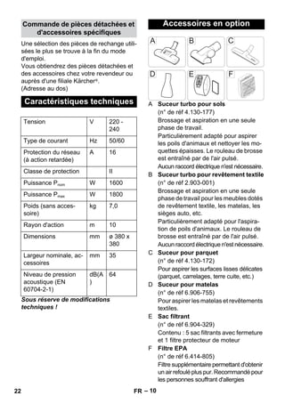 – 10 
Une sélection des pièces de rechange utili-sées 
le plus se trouve à la fin du mode 
d'emploi. 
Vous obtiendrez des pièces détachées et 
des accessoires chez votre revendeur ou 
auprès d'une filiale Kärcher ®. 
(Adresse au dos) 
Sous réserve de modifications 
techniques ! 
A Suceur turbo pour sols 
(n° de réf 4.130-177) 
Brossage et aspiration en une seule 
phase de travail. 
Particulièrement adapté pour aspirer 
les poils d'animaux et nettoyer les mo-quettes 
épaisses. Le rouleau de brosse 
est entraîné par de l'air pulsé. 
Aucun raccord électrique n'est nécessaire. 
B Suceur turbo pour revêtement textile 
(n° de réf 2.903-001) 
Brossage et aspiration en une seule 
phase de travail pour les meubles dotés 
de revêtement textile, les matelas, les 
sièges auto, etc. 
Particulièrement adapté pour l'aspira-tion 
de poils d'animaux. Le rouleau de 
brosse est entraîné par de l'air pulsé. 
Aucun raccord électrique n'est nécessaire. 
C Suceur pour parquet 
(n° de réf 4.130-172) 
Pour aspirer les surfaces lisses délicates 
(parquet, carrelages, terre cuite, etc.) 
D Suceur pour matelas 
(n° de réf 6.906-755) 
Pour aspirer les matelas et revêtements 
textiles. 
E Sac filtrant 
(n° de réf 6.904-329) 
Contenu : 5 sac filtrants avec fermeture 
et 1 filtre protecteur de moteur 
F Filtre EPA 
(n° de réf 6.414-805) 
Filtre supplémentaire permettant d'obtenir 
un air refoulé plus pur. Recommandé pour 
les personnes souffrant d'allergies 
Commande de pièces détachées et 
d'accessoires spécifiques 
Caractéristiques techniques 
Tension V 220 - 
240 
Type de courant Hz 50/60 
Protection du réseau 
A 16 
(à action retardée) 
Classe de protection II 
Puissance Pnom W 1600 
Puissance Pmax W 1800 
Poids (sans acces-soire) 
kg 7,0 
Rayon d'action m 10 
Dimensions mm ø 380 x 
380 
Largeur nominale, ac-cessoires 
mm 35 
Niveau de pression 
acoustique (EN 
60704-2-1) 
dB(A 
) 
64 
Accessoires en option 
22 FR 
 