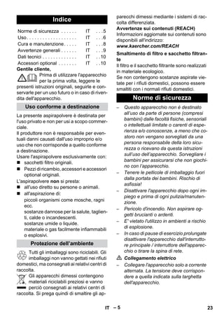 – 5 
Gentile cliente, 
Prima di utilizzare l'apparecchio 
per la prima volta, leggere le 
presenti istruzioni originali, seguirle e con-servarle 
per un uso futuro o in caso di riven-dita 
dell'apparecchio. 
La presente aspirapolvere è destinata per 
l'uso privato e non per usi a scopo commer-ciale. 
Il produttore non è responsabile per even-tuali 
danni causati dall'uso improprio e/o 
uso che non corrisponde a quello conforme 
a destinazione. 
Usare l'aspirapolvere esclusivamente con: 
 sacchetti filtro originali. 
 Pezzi di ricambio, accessori e accessori 
optional originali. 
L'aspirapolvere non si presta: 
 all'uso diretto su persone o animali. 
 all'aspirazione di: 
piccoli organismi come mosche, ragni 
ecc. 
sostanze dannose per la salute, taglien-ti, 
calde o incandescenti. 
sostanze umide o liquide. 
materiale o gas facilmente infiammabili 
o esplosivi. 
Tutti gli imballaggi sono riciclabili. Gli 
imballaggi non vanno gettati nei rifiuti 
domestici, ma consegnati ai relativi centri di 
raccolta. 
Gli apparecchi dimessi contengono 
materiali riciclabili preziosi e vanno 
perciò consegnati ai relativi centri di 
raccolta. Si prega quindi di smaltire gli ap-parecchi 
dimessi mediante i sistemi di rac-colta 
differenziata. 
Avvertenze sui contenuti (REACH) 
Informazioni aggiornate sui contenuti sono 
disponibili all'indirizzo: 
www.kaercher.com/REACH 
Il filtro e il sacchetto filtrante sono realizzati 
in materiale ecologico. 
Se non contengono sostanze aspirate vie-tate 
per i rifiuti domestici, possono essere 
smaltiti con i normali rifiuti domestici. 
– Questo apparecchio non è destinato 
all’uso da parte di persone (compresi 
bambini) dalle facoltà fisiche, sensoriali 
o intellettuali limitate o carenti di espe-rienza 
e/o conoscenze, a meno che co-storo 
non vengano sorvegliati da una 
persona responsabile della loro sicu-rezza 
o ricevano da questa istruzioni 
sull’uso dell’apparecchio. Sorvegliare i 
bambini per assicurarsi che non giochi-no 
con l’apparecchio. 
– Tenere le pellicole di imballaggio fuori 
dalla portata dei bambini. Rischio di 
asfissia! 
– Disattivare l'apparecchio dopo ogni im-piego 
e prima di ogni pulizia/manuten-zione. 
– Pericolo d'incendio. Non aspirare og-getti 
brucianti o ardenti. 
– E' vietato l'utilizzo in ambienti a rischio 
di esplosione. 
– In caso di pause di esercizio prolungate 
disattivare l'apparecchio dall'interrutto-re 
principale / interruttore dell'apparec-chio 
o tirare la spina di rete. 
 Collegamento elettrico 
– Collegare l'apparecchio solo a corrente 
alternata. La tensione deve corrispon-dere 
a quella indicata sulla targhetta 
dell'apparecchio. 
Indice 
Norme di sicurezza . . . . . . IT . . .5 
Uso. . . . . . . . . . . . . . . . . . . IT . . .6 
Cura e manutenzione. . . . . IT . . .8 
Avvertenze generali . . . . . . IT . . .9 
Dati tecnici . . . . . . . . . . . . . IT . .10 
Accessori optional . . . . . . . IT . .10 
Uso conforme a destinazione 
Protezione dell’ambiente 
Smaltimento di filtro e sacchetto filtran-te 
Norme di sicurezza 
IT 23 
 