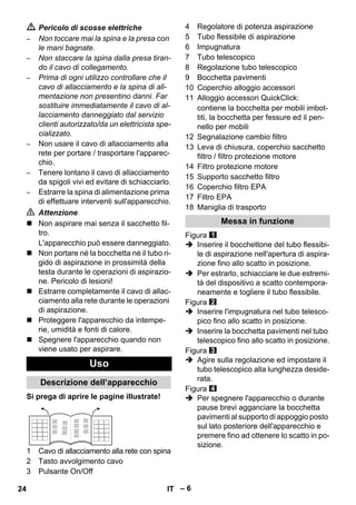 – 6 
 Pericolo di scosse elettriche 
– Non toccare mai la spina e la presa con 
le mani bagnate. 
– Non staccare la spina dalla presa tiran-do 
il cavo di collegamento. 
– Prima di ogni utilizzo controllare che il 
cavo di allacciamento e la spina di ali-mentazione 
non presentino danni. Far 
sostituire immediatamente il cavo di al-lacciamento 
danneggiato dal servizio 
clienti autorizzato/da un elettricista spe-cializzato. 
– Non usare il cavo di allacciamento alla 
rete per portare / trasportare l'apparec-chio. 
– Tenere lontano il cavo di allacciamento 
da spigoli vivi ed evitare di schiacciarlo. 
– Estrarre la spina di alimentazione prima 
di effettuare interventi sull'apparecchio. 
 Attenzione 
 Non aspirare mai senza il sacchetto fil-tro. 
L'apparecchio può essere danneggiato. 
 Non portare né la bocchetta né il tubo ri-gido 
di aspirazione in prossimità della 
testa durante le operazioni di aspirazio-ne. 
Pericolo di lesioni! 
 Estrarre completamente il cavo di allac-ciamento 
alla rete durante le operazioni 
di aspirazione. 
 Proteggere l'apparecchio da intempe-rie, 
umidità e fonti di calore. 
 Spegnere l'apparecchio quando non 
viene usato per aspirare. 
Si prega di aprire le pagine illustrate! 
1 Cavo di allacciamento alla rete con spina 
2 Tasto avvolgimento cavo 
3 Pulsante On/Off 
4 Regolatore di potenza aspirazione 
5 Tubo flessibile di aspirazione 
6 Impugnatura 
7 Tubo telescopico 
8 Regolazione tubo telescopico 
9 Bocchetta pavimenti 
10 Coperchio alloggio accessori 
11 Alloggio accessori QuickClick: 
contiene la bocchetta per mobili imbot-titi, 
la bocchetta per fessure ed il pen-nello 
per mobili 
12 Segnalazione cambio filtro 
13 Leva di chiusura, coperchio sacchetto 
filtro / filtro protezione motore 
14 Filtro protezione motore 
15 Supporto sacchetto filtro 
16 Coperchio filtro EPA 
17 Filtro EPA 
18 Maniglia di trasporto 
Figura 
 Inserire il bocchettone del tubo flessibi-le 
di aspirazione nell'apertura di aspira-zione 
fino allo scatto in posizione. 
 Per estrarlo, schiacciare le due estremi-tà 
del dispositivo a scatto contempora-neamente 
e togliere il tubo flessibile. 
Figura 
 Inserire l'impugnatura nel tubo telesco-pico 
fino allo scatto in posizione. 
 Inserire la bocchetta pavimenti nel tubo 
telescopico fino allo scatto in posizione. 
Figura 
 Agire sulla regolazione ed impostare il 
tubo telescopico alla lunghezza deside-rata. 
Figura 
 Per spegnere l'apparecchio o durante 
pause brevi agganciare la bocchetta 
pavimenti al supporto di appoggio posto 
sul lato posteriore dell'apparecchio e 
premere fino ad ottenere lo scatto in po-sizione. 
Uso 
Descrizione dell’apparecchio 
Messa in funzione 
24 IT 
 