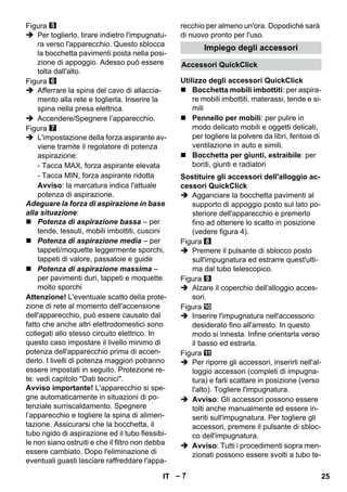 Accessori QuickClick 
Utilizzo degli accessori QuickClick 
Sostituire gli accessori dell'alloggio ac-cessori 
– 7 
Figura 
 Per toglierlo, tirare indietro l'impugnatu-ra 
verso l'apparecchio. Questo sblocca 
la bocchetta pavimenti posta nella posi-zione 
di appoggio. Adesso può essere 
tolta dall'alto. 
Figura 
 Afferrare la spina del cavo di allaccia-mento 
alla rete e toglierla. Inserire la 
spina nella presa elettrica. 
 Accendere/Spegnere l’apparecchio. 
Figura 
 L'impostazione della forza aspirante av-viene 
tramite il regolatore di potenza 
aspirazione: 
- Tacca MAX, forza aspirante elevata 
- Tacca MIN, forza aspirante ridotta 
Avviso: la marcatura indica l'attuale 
potenza di aspirazione. 
Adeguare la forza di aspirazione in base 
alla situazione: 
 Potenza di aspirazione bassa – per 
tende, tessuti, mobili imbottiti, cuscini 
 Potenza di aspirazione media – per 
tappeti/moquette leggermente sporchi, 
tappeti di valore, passatoie e guide 
 Potenza di aspirazione massima – 
per pavimenti duri, tappeti e moquette 
molto sporchi 
Attenzione! L'eventuale scatto della prote-zione 
di rete al momento dell'accensione 
dell'apparecchio, può essere causato dal 
fatto che anche altri elettrodomestici sono 
collegati allo stesso circuito elettrico. In 
questo caso impostare il livello minimo di 
potenza dell'apparecchio prima di accen-derlo. 
I livelli di potenza maggiori potranno 
essere impostati in seguito. Protezione re-te: 
vedi capitolo Dati tecnici. 
Avviso importante! L'apparecchio si spe-gne 
automaticamente in situazioni di po-tenziale 
surriscaldamento. Spegnere 
l’apparecchio e togliere la spina di alimen-tazione. 
Assicurarsi che la bocchetta, il 
tubo rigido di aspirazione ed il tubo flessibi-le 
non siano ostruiti e che il filtro non debba 
essere cambiato. Dopo l'eliminazione di 
eventuali guasti lasciare raffreddare l'appa-recchio 
per almeno un'ora. Dopodiché sarà 
di nuovo pronto per l'uso. 
Impiego degli accessori 
 Bocchetta mobili imbottiti: per aspira-re 
mobili imbottiti, materassi, tende e si-mili 
 Pennello per mobili: per pulire in 
modo delicato mobili e oggetti delicati, 
per togliere la polvere da libri, feritoie di 
ventilazione in auto e simili. 
 Bocchetta per giunti, estraibile: per 
bordi, giunti e radiatori 
QuickClick 
 Agganciare la bocchetta pavimenti al 
supporto di appoggio posto sul lato po-steriore 
dell'apparecchio e premerlo 
fino ad ottenere lo scatto in posizione 
(vedere figura 4). 
Figura 
 Premere il pulsante di sblocco posto 
sull'impugnatura ed estrarre quest'ulti-ma 
dal tubo telescopico. 
Figura 
 Alzare il coperchio dell'alloggio acces-sori. 
Figura 
 Inserire l'impugnatura nell'accessorio 
desiderato fino all'arresto. In questo 
modo si innesta. Infine orientarla verso 
il basso ed estrarla. 
Figura 
 Per riporre gli accessori, inserirli nell'al-loggio 
accessori (completi di impugna-tura) 
e farli scattare in posizione (verso 
l'alto). Togliere l'impugnatura. 
 Avviso: Gli accessori possono essere 
tolti anche manualmente ed essere in-seriti 
sull'impugnatura. Per togliere gli 
accessori, premere il pulsante di sbloc-co 
dell'impugnatura. 
 Avviso: Tutti i procedimenti sopra men-zionati 
possono essere svolti a tubo te- 
IT 25 
 