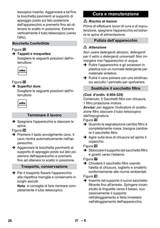 – 8 
lescopico inserito. Agganciare a tal fine 
la bocchetta pavimenti al supporto di 
appoggio posto sul lato posteriore 
dell'apparecchio e premerlo fino ad ot-tenere 
lo scatto in posizione. Estrarre 
verticalmente il tubo telescopico (verso 
l'alto). 
Figura 
 Tappeti e moquettes: 
Scegliere le seguenti posizioni dell'in-terruttore: 
Figura 
 Superfici dure: 
Scegliere le seguenti posizioni dell'in-terruttore: 
 Spegnere l'apparecchio e staccare la 
spina. 
Figura 
 Premere il tasto avvolgimento cavo. Il 
cavo rientra automaticamente nell'ap-parecchio. 
 Agganciare la bocchetta pavimenti al 
supporto di appoggio posto sul lato po-steriore 
dell'apparecchio e premerlo 
fino ad ottenere lo scatto in posizione. 
 Per il trasporto fissare l'apparecchio 
alla rispettiva maniglia e conservarlo in 
luoghi asciutti. 
Nota: si consiglia di fare rientrare com-pletamente 
il tubo telescopico. 
 Rischio di lesioni 
Prima di effettuare lavori di cura e di manu-tenzione, 
spegnere l'apparecchio ed estrar-re 
la spina di alimentazione. 
 Attenzione 
Non usare detergenti abrasivi, detergenti 
per il vetro o detergenti universali! Non im-mergere 
mai l'apparecchio in acqua. 
 Pulire l'apparecchio e gli accessori in 
plastica con un normale detergente per 
materiale sintetico. 
 Pulire il vano polvere con uno strofinac-cio 
asciutto / pennello per spolverare. 
(Cod. d’ordin. 6.904-329) 
Contenuto: 5 Sacchetti filtro con chiusura, 
1 filtro protezione motore. 
Avviso: per leggere l'indicatore di sostitu-zione 
filtro staccare il tubo telescopico 
dall'impugnatura. 
Figura 
 Quando la segnalazione cambio filtro è 
completamente rossa, bisogna cambia-re 
il sacchetto filtro. 
 Agire sulla leva di chiusura ed aprire il 
coperchio. 
Figura 
 Sbloccare il supporto del sacchetto filtro 
e girarlo verso l'esterno. 
Figura 
 Chiudere il sacchetto filtro usando 
l'aletta di chiusura, toglierlo e smaltirlo 
conformemente alle norme ambientali. 
Figura 
 Inserire nel supporto il nuovo sacchetto 
filtrante fino all'arresto. Spingere innan-zitutto 
la linguetta verso il basso, suc-cessivamente 
il supporto 
nell'alloggiamento e farla innestare 
nell'alloggiamento dell'apparecchio. 
Bocchetta ComfoGlide 
Terminare il lavoro 
Trasporto, conservazione 
Cura e manutenzione 
Pulizia dell’apparecchio 
Sostituire il sacchetto filtro 
26 IT 
 