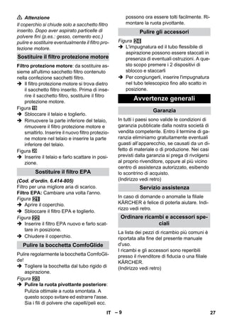 – 9 
 Attenzione 
Il coperchio si chiude solo a sacchetto filtro 
inserito. Dopo aver aspirato particelle di 
polvere fini (p.es.: gesso, cemento ecc.) 
pulire e sostituire eventualmente il filtro pro-tezione 
motore. 
Filtro protezione motore: da sostituire as-sieme 
all'ultimo sacchetto filtro contenuto 
nella confezione sacchetti filtro. 
 Il filtro protezione motore si trova dietro 
il sacchetto filtro inserito. Prima di inse-rire 
il sacchetto filtro, sostituire il filtro 
protezione motore. 
Figura 
 Sbloccare il telaio e toglierlo. 
 Rimuovere la parte inferiore del telaio, 
rimuovere il filtro protezione motore e 
smaltirlo. Inserire il nuovo filtro protezio-ne 
motore nel telaio e inserire la parte 
inferiore del telaio. 
Figura 
 Inserire il telaio e farlo scattare in posi-zione. 
(Cod. d’ordin. 6.414-805) 
Filtro per una migliore aria di scarico. 
Filtro EPA: Cambiare una volta l'anno. 
Figura 
 Aprire il coperchio. 
 Sbloccare il filtro EPA e toglierlo. 
Figura 
 Inserire il filtro EPA nuovo e farlo scat-tare 
in posizione. 
 Chiudere il coperchio. 
Pulire regolarmente la bocchetta ComfoGli-de! 
 Togliere la bocchetta dal tubo rigido di 
aspirazione. 
Figura 
 Pulire la ruota pivottante posteriore: 
Pulizia ottimale a ruota smontata. A 
questo scopo svitare ed estrarre l'asse. 
Sia i fili di polvere che capelli/peli ecc. 
possono ora essere tolti facilmente. Ri-montare 
la ruota pivottante. 
Figura 
 L'impugnatura ed il tubo flessibile di 
aspirazione possono essere staccati in 
presenza di eventuali ostruzioni. A que-sto 
scopo premere i 2 dispositivi di 
sblocco e staccarli 
 Per congiungerli, inserire l'impugnatura 
nel tubo telescopico fino allo scatto in 
posizione. 
In tutti i paesi sono valide le condizioni di 
garanzia pubblicate dalla nostra società di 
vendita competente. Entro il termine di ga-ranzia 
eliminiamo gratuitamente eventuali 
guasti all’apparecchio, se causati da un di-fetto 
di materiale o di produzione. Nei casi 
previsti dalla garanzia si prega di rivolgersi 
al proprio rivenditore, oppure al più vicino 
centro di assistenza autorizzato, esibendo 
lo scontrino di acquisto. 
(Indirizzo vedi retro) 
In caso di domande o anomalie la filiale 
KÄRCHER è felice di poterla aiutare. Indi-rizzo 
vedi retro. 
La lista dei pezzi di ricambio più comuni è 
riportata alla fine del presente manuale 
d'uso. 
I ricambi e gli accessori sono reperibili 
presso il rivenditore di fiducia o una filiale 
KÄRCHER. 
(Indirizzo vedi retro) 
Sostituire il filtro protezione motore 
Sostituire il filtro EPA 
Pulire la bocchetta ComfoGlide 
Pulire gli accessori 
Avvertenze generali 
Garanzia 
Servizio assistenza 
Ordinare ricambi e accessori spe-ciali 
IT 27 
 