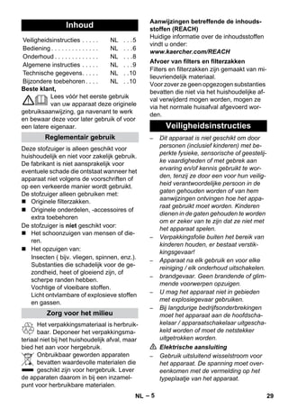 – 5 
Beste klant, 
Lees vóór het eerste gebruik 
van uw apparaat deze originele 
gebruiksaanwijzing, ga navenant te werk 
en bewaar deze voor later gebruik of voor 
een latere eigenaar. 
Deze stofzuiger is alleen geschikt voor 
huishoudelijk en niet voor zakelijk gebruik. 
De fabrikant is niet aansprakelijk voor 
eventuele schade die ontstaat wanneer het 
apparaat niet volgens de voorschriften of 
op een verkeerde manier wordt gebruikt. 
De stofzuiger alleen gebruiken met: 
 Originele filterzakken. 
 Originele onderdelen, -accessoires of 
extra toebehoren 
De stofzuiger is niet geschikt voor: 
 Het schoonzuigen van mensen of die-ren. 
 Het opzuigen van: 
Insecten ( bijv. vliegen, spinnen, enz.). 
Substanties die schadelijk voor de ge-zondheid, 
heet of gloeiend zijn, of 
scherpe randen hebben. 
Vochtige of vloeibare stoffen. 
Licht ontvlambare of explosieve stoffen 
en gassen. 
Het verpakkingsmateriaal is herbruik-baar. 
Deponeer het verpakkingsma-teriaal 
niet bij het huishoudelijk afval, maar 
bied het aan voor hergebruik. 
Onbruikbaar geworden apparaten 
bevatten waardevolle materialen die 
geschikt zijn voor hergebruik. Lever 
de apparaten daarom in bij een inzamel-punt 
voor herbruikbare materialen. 
Aanwijzingen betreffende de inhouds-stoffen 
(REACH) 
Huidige informatie over de inhoudsstoffen 
vindt u onder: 
www.kaercher.com/REACH 
Filters en filterzakken zijn gemaakt van mi-lieuvriendelijk 
materiaal. 
Voor zover ze geen opgezogen substanties 
bevatten die niet via het huishoudelijke af-val 
verwijderd mogen worden, mogen ze 
via het normale huisafval afgevoerd wor-den. 
– Dit apparaat is niet geschikt om door 
personen (inclusief kinderen) met be-perkte 
fysieke, sensorische of geestelij-ke 
vaardigheden of met gebrek aan 
ervaring en/of kennis gebruikt te wor-den, 
tenzij ze door een voor hun veilig-heid 
verantwoordelijke persoon in de 
gaten gehouden worden of van hem 
aanwijzingen ontvingen hoe het appa-raat 
gebruikt moet worden. Kinderen 
dienen in de gaten gehouden te worden 
om er zeker van te zijn dat ze niet met 
het apparaat spelen. 
– Verpakkingsfolie buiten het bereik van 
kinderen houden, er bestaat verstik-kingsgevaar! 
– Apparaat na elk gebruik en voor elke 
reiniging / elk onderhoud uitschakelen. 
– brandgevaar. Geen brandende of glim-mende 
voorwerpen opzuigen. 
– U mag het apparaat niet in gebieden 
met explosiegevaar gebruiken. 
– Bij langdurige bedrijfsonderbrekingen 
moet het apparaat aan de hoofdscha-kelaar 
/ apparaatschakelaar uitgescha-keld 
worden of moet de netstekker 
uitgetrokken worden. 
 Elektrische aansluiting 
– Gebruik uitsluitend wisselstroom voor 
het apparaat. De spanning moet over-eenkomen 
met de vermelding op het 
typeplaatje van het apparaat. 
Inhoud 
Veiligheidsinstructies . . . . . NL . . .5 
Bediening . . . . . . . . . . . . . . NL . . .6 
Onderhoud . . . . . . . . . . . . . NL . . .8 
Algemene instructies . . . . . NL . . .9 
Technische gegevens. . . . . NL . .10 
Bijzondere toebehoren . . . . NL . .10 
Reglementair gebruik 
Zorg voor het milieu 
Afvoer van filters en filterzakken 
Veiligheidsinstructies 
NL 29 
 