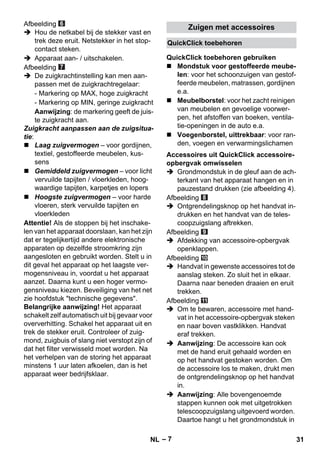 QuickClick toebehoren 
QuickClick toebehoren gebruiken 
Accessoires uit QuickClick accessoire-opbergvak 
– 7 
Afbeelding 
 Hou de netkabel bij de stekker vast en 
trek deze eruit. Netstekker in het stop-contact 
steken. 
 Apparaat aan- / uitschakelen. 
Afbeelding 
 De zuigkrachtinstelling kan men aan-passen 
met de zuigkrachtregelaar: 
- Markering op MAX, hoge zuigkracht 
- Markering op MIN, geringe zuigkracht 
Aanwijzing: de markering geeft de juis-te 
zuigkracht aan. 
Zuigkracht aanpassen aan de zuigsitua-tie: 
 Laag zuigvermogen – voor gordijnen, 
textiel, gestoffeerde meubelen, kus-sens 
 Gemiddeld zuigvermogen – voor licht 
vervuilde tapijten / vloerkleden, hoog-waardige 
tapijten, karpetjes en lopers 
 Hoogste zuigvermogen – voor harde 
vloeren, sterk vervuilde tapijten en 
vloerkleden 
Attentie! Als de stoppen bij het inschake-len 
van het apparaat doorslaan, kan het zijn 
dat er tegelijkertijd andere elektronische 
apparaten op dezelfde stroomkring zijn 
aangesloten en gebruikt worden. Stelt u in 
dit geval het apparaat op het laagste ver-mogensniveau 
in, voordat u het apparaat 
aanzet. Daarna kunt u een hoger vermo-gensniveau 
kiezen. Beveiliging van het net 
zie hoofdstuk technische gegevens. 
Belangrijke aanwijzing! Het apparaat 
schakelt zelf automatisch uit bij gevaar voor 
oververhitting. Schakel het apparaat uit en 
trek de stekker eruit. Controleer of zuig-mond, 
zuigbuis of slang niet verstopt zijn of 
dat het filter verwisseld moet worden. Na 
het verhelpen van de storing het apparaat 
minstens 1 uur laten afkoelen, dan is het 
apparaat weer bedrijfsklaar. 
Zuigen met accessoires 
 Mondstuk voor gestoffeerde meube-len: 
voor het schoonzuigen van gestof-feerde 
meubelen, matrassen, gordijnen 
e.a. 
 Meubelborstel: voor het zacht reinigen 
van meubelen en gevoelige voorwer-pen, 
het afstoffen van boeken, ventila-tie- 
openingen in de auto e.a. 
 Voegenborstel, uittrekbaar: voor ran-den, 
voegen en verwarmingslichamen 
omwisselen 
 Grondmondstuk in de gleuf aan de ach-terkant 
van het apparaat hangen en in 
pauzestand drukken (zie afbeelding 4). 
Afbeelding 
 Ontgrendelingsknop op het handvat in-drukken 
en het handvat van de teles-coopzuigslang 
aftrekken. 
Afbeelding 
 Afdekking van accessoire-opbergvak 
openklappen. 
Afbeelding 
 Handvat in gewenste accessoires tot de 
aanslag steken. Zo sluit het in elkaar. 
Daarna naar beneden draaien en eruit 
trekken. 
Afbeelding 
 Om te bewaren, accessoire met hand-vat 
in het accessoire-opbergvak steken 
en naar boven vastklikken. Handvat 
eraf trekken. 
 Aanwijzing: De accessoire kan ook 
met de hand eruit gehaald worden en 
op het handvat gestoken worden. Om 
de accessoire los te maken, drukt men 
de ontgrendelingsknop op het handvat 
in. 
 Aanwijzing: Alle bovengenoemde 
stappen kunnen ook met uitgetrokken 
telescoopzuigslang uitgevoerd worden. 
Daartoe hangt u het grondmondstuk in 
NL 31 
 