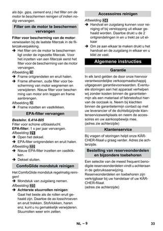 – 9 
als bijv. gips, cement enz.) het filter om de 
motor te beschermen reinigen of indien no-dig 
vervangen. 
Filter voor bescherming van de motor: 
verwisselen bij de laatste filterzak in de fil-terzakverpakking. 
 Het filter om de motor te beschermen 
ligt onder de ingezette filterzak. Voor 
het inzetten van een filterzak eerst het 
filter voor de bescherming van de motor 
vervangen. 
Afbeelding 
 Frame ontgrendelen en eruit halen. 
 Frame afnemen, oude filter voor be-scherming 
van motor wegnemen en 
verwijderen. Nieuw filter voor bescher-ming 
van motor erin leggen en frame 
aanbrengen. 
Afbeelding 
 Frame inzetten en vastklikken. 
Bestelnr. 6.414-805 
Filter voor schone uitblaaslucht. 
EPA-filter: 1 x per jaar vervangen. 
Afbeelding 
 Open het deksel. 
 EPA-filter ontgrendelen en eruit halen. 
Afbeelding 
 Nieuw EPA-filter inzetten en vastklik-ken. 
 Deksel sluiten. 
Het ComfoGlide mondstuk regelmatig reini-gen! 
 Mondstuk van zuigslang nemen. 
Afbeelding 
 Achterste stuurrollen reinigen: 
Gaat het beste als de rollen eruit ge-haald 
zijn. Daartoe de as losschroeven 
en eruit trekken. Stofvlokken, haren 
enz. kunt u nu gemakkelijk verwijderen. 
Stuurrollen weer erin zetten. 
Afbeelding 
 Handvat en zuigslang kunnen voor rei-niging 
of bij verstopping uit elkaar ge-haald 
worden. Daartoe drukt u de 2 
ontgrendelingen in en u trekt ze uit el-kaar 
 Om ze aan elkaar te maken drukt u het 
handvat en de zuigslang in elkaar en u 
klikt ze vast. 
In elk land gelden de door onze hiervoor 
verantwoordelijke verkoopmaatschappij 
uitgegeven garantievoorwaarden. Eventu-ele 
storingen aan het apparaat verhelpen 
wij zonder kosten binnen de garantieter-mijn 
als een materiaal of fabrieksfout hier-van 
de oorzaak is. Neem bij klachten 
binnen de garantietermijn contact op met 
uw leverancier of de dichtstbijzijnde klan-tenservicewerkplaats 
en neem de acces-soires 
en uw aankoopbewijs mee. 
(adres zie achterzijde) 
Bij vragen of storingen helpt onze KÄR-CHER- 
filiaal u graag verder. Adres zie ach-terzijde. 
Een selectie van de meest frequent beno-digde 
reserveonderdelen vindt u achteraan 
in de gebruiksaanwijzing. 
Reserveonderdelen en toebehoren zijn 
verkrijgbaar bij uw handelaar of uw KÄR-CHER- 
filiaal. 
(adres zie achterzijde) 
Filter om de motor te beschermen 
vervangen 
EPA-filter vervangen 
ComfoGlide mondstuk reinigen 
Accessoires reinigen 
Algemene instructies 
Garantie 
Klantenservice 
Bestelling van reserveonderdelen 
en bijzondere toebehoren 
NL 33 
 