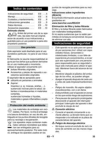 – 5 
Estimado cliente: 
Antes del primer uso de su apa-rato, 
lea este manual original, 
actúe de acuerdo a sus indicaciones y 
guárdelo para un uso posterior o para otro 
propietario posterior. 
Este aspirador está diseñado para el uso 
doméstico particular, no para el uso indus-trial. 
El fabricante no asume responsabilidad al-guna 
por los daños que pudieran derivarse 
de un uso inadecuado o incorrecto. 
Utilizar el aspirador únicamente con: 
 bolsas filtrantes originales. 
 Accesorios y piezas de repuesto o ac-cesorios 
opcionales originales. 
El aspirador no es apropiado para: 
 utilizarlo en personas o animales 
 Aspirar: 
Insectos ( p. ej. moscas, arañas, ...), 
sustancias nocivas para la salud, ca-lientes 
o incandescentes ni materiales 
cortantes, 
sustancias húmedas o líquidas, 
materiales o gases inflamables o explo-sivos. 
Los materiales de embalaje son reci-clables. 
Por favor, no tire el embalaje 
a la basura doméstica; en vez de ello, en-tréguelo 
en los puntos oficiales de recogida 
para su reciclaje o recuperación. 
Los aparatos viejos contienen mate-riales 
valiosos reciclables que debe-rían 
ser entregados para su 
aprovechamiento posterior. Por este moti-vo, 
entregue los aparatos usados en los 
puntos de recogida previstos para su reci-claje. 
Indicaciones sobre ingredientes 
(REACH) 
Encontrará información actual sobre los in-gredientes 
en: 
www.kaercher.com/REACH 
El filtro y la bolsa filtrante están fabricados 
con materiales biodegradables. 
Si no aspira sustancias que no estén per-mitidas 
en la basura convencional, los pue-de 
eliminar con ella. 
– Este aparato no es apto para ser opera-do 
por personas (incl. niños) con capa-cidades 
físicas, sensoriales o 
intelectuales limitadas, o con falta de 
experiencia y/o conocimientos, a no ser 
que sea supervisado por una persona 
para responsable para su seguridad o 
haya sido instruida para utilizar el apa-rato. 
Mantener fuera del alcance de los 
niños. 
– Mantener alejado el plástico del emba-laje 
de los niños, se pueden ahogar. 
– Apagar el aparato después de cada uso 
y antes de cada limpieza/mantenimien-to. 
– Peligro de incendio. No aspire objetos 
incandescentes, con o sin llama. 
– Está prohibido usar el aparato en zonas 
en las que exista riesgo de explosiones. 
– Para pausas de operación prolongadas 
desconecte el aparato del interruptor 
principal / interruptor del aparato o des-enchufe 
la clavija de red. 
 Conexión eléctrica 
– Conecte el aparato únicamente a co-rriente 
alterna. La tensión tiene que co-rresponder 
a la indicada en la placa de 
características del aparato. 
 Peligro de descarga eléctrica 
– No toque nunca el enchufe de red o la 
toma de corriente con las manos moja-das. 
Índice de contenidos 
Indicaciones de seguridad . ES . . .5 
Manejo . . . . . . . . . . . . . . . . ES . . .6 
Cuidados y mantenimiento. ES . . .8 
Indicaciones generales . . . ES . . .9 
Datos técnicos . . . . . . . . . . ES . .10 
Accesorios especiales . . . . ES . .10 
Uso previsto 
Protección del medio ambiente 
Eliminación de filtro y bolsa filtrante 
Indicaciones de seguridad 
ES 35 
 