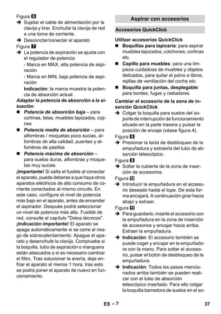Accesorios QuickClick 
Utilizar accesorios QuickClick 
Cambiar el accesorio de la zona de in-serción 
– 7 
Figura 
 Sujetar el cable de alimentación por la 
clavija y tirar. Enchufar la clavija de red 
a una toma de corriente. 
 Desconctar/conectar el aparato 
Figura 
 La potencia de aspiración se ajusta con 
el regulador de potencia 
- Marca en MAX, alta potencia de aspi-ración 
- Marca en MIN, baja potencia de aspi-ración 
Indicación: la marca muestra la poten-cia 
de absorción actual. 
Adaptar la potencia de absorción a la si-tuación: 
 Potencia de absorción baja – para 
cortinas, telas, muebles tapizados, coji-nes 
 Potencia media de absorción – para 
alfombras / moquetas poco sucias, al-fombras 
de alta calidad, puentes y al-fombras 
de pasillos 
 Potencia máxima de absorción – 
para suelos duros, alfombras y moque-tas 
muy sucias 
¡Importante! Si salta el fusible al conectar 
el aparato, puede deberse a que haya otros 
aparatos eléctricos de alto consumo de co-rriente 
conectados al mismo circuito. En 
este caso, configure el nivel de potencia 
más bajo en el aparato, antes de encender 
el aspirador. Después podrá seleccionar 
un nivel de potencia más alto. Fusible de 
red, consulte el capítulo Datos técnicos. 
¡Indicación importante! El aparato se 
apaga automáticamente si se corre el ries-go 
de sobrecalentamiento. Apague el apa-rato 
y desenchufe la clavija. Compruebe si 
la boquilla, tubo de aspiración o manguera 
están atascados o si es necesario cambiar 
el filtro. Tras solucionar la avería, deje en-friar 
el aparato al menos 1 hora, tras esto 
se podrá poner el aparato de nuevo en fun-cionamiento. 
Aspirar con accesorios 
 Boquillas para tapicería: para aspirar 
muebles tapizados, colchones, cortinas 
etc. 
 Cepillo para muebles: para una lim-pieza 
cuidadosa de muebles y objetos 
delicados, para quitar el polvo a libros, 
rejillas de ventilación del coche etc. 
 Boquilla para juntas, desplegable: 
para bordes, fugas y radiadores 
QuickClick 
 Colgar la boquilla para suelos del so-porte 
de interrupción de funcionamiento 
situado en la parte trasera y pulsar la 
posición de encaje (véase figura 4). 
Figura 
 Presionar la tecla de desbloqueo de la 
empuñadura y extraerla del tubo de ab-sorción 
telescópico. 
Figura 
 Soltar la cubierta de la zona de inser-ción 
de accesorios. 
Figura 
 Introducir la empuñadura en el acceso-rio 
deseado hasta el tope. De esta for-ma 
encajará. A continuación girar hacia 
abajo y extraer. 
Figura 
 Para guardarlo, inserte el accesorio con 
la empuñadura en la zona de inserción 
de accesorios y encajar hacia arriba. 
Extraer la empuñadura. 
 Indicación: El accesorio también se 
puede coger y encajar en la empuñado-ra 
con la mano. Para soltar el acceso-rio, 
pulsar el botón de desbloqueo de la 
empuñadura. 
 Indicación: Todos los pasos mencio-nados 
arriba también se pueden reali-zar 
con el tubo de absorción 
telescópico insertado. Para ello colgar 
la boquilla barredora de suelos en el so- 
ES 37 
 