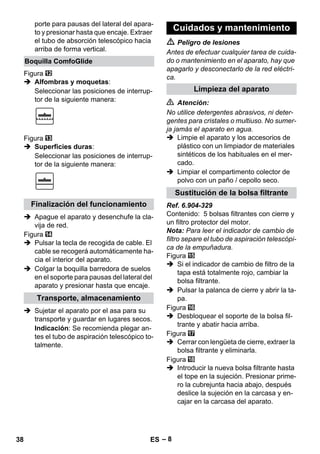– 8 
porte para pausas del lateral del apara-to 
y presionar hasta que encaje. Extraer 
el tubo de absorción telescópico hacia 
arriba de forma vertical. 
Figura 
 Alfombras y moquetas: 
Seleccionar las posiciones de interrup-tor 
de la siguiente manera: 
Figura 
 Superficies duras: 
Seleccionar las posiciones de interrup-tor 
de la siguiente manera: 
 Apague el aparato y desenchufe la cla-vija 
de red. 
Figura 
 Pulsar la tecla de recogida de cable. El 
cable se recogerá automáticamente ha-cia 
el interior del aparato. 
 Colgar la boquilla barredora de suelos 
en el soporte para pausas del lateral del 
aparato y presionar hasta que encaje. 
 Sujetar el aparato por el asa para su 
transporte y guardar en lugares secos. 
Indicación: Se recomienda plegar an-tes 
el tubo de aspiración telescópico to-talmente. 
 Peligro de lesiones 
Antes de efectuar cualquier tarea de cuida-do 
o mantenimiento en el aparato, hay que 
apagarlo y desconectarlo de la red eléctri-ca. 
 Atención: 
No utilice detergentes abrasivos, ni deter-gentes 
para cristales o multiuso. No sumer-ja 
jamás el aparato en agua. 
 Limpie el aparato y los accesorios de 
plástico con un limpiador de materiales 
sintéticos de los habituales en el mer-cado. 
 Limpiar el compartimento colector de 
polvo con un paño / cepollo seco. 
Ref. 6.904-329 
Contenido: 5 bolsas filtrantes con cierre y 
un filtro protector del motor. 
Nota: Para leer el indicador de cambio de 
filtro separe el tubo de aspiración telescópi-ca 
de la empuñadura. 
Figura 
 Si el indicador de cambio de filtro de la 
tapa está totalmente rojo, cambiar la 
bolsa filtrante. 
 Pulsar la palanca de cierre y abrir la ta-pa. 
Figura 
 Desbloquear el soporte de la bolsa fil-trante 
y abatir hacia arriba. 
Figura 
 Cerrar con lengüeta de cierre, extraer la 
bolsa filtrante y eliminarla. 
Figura 
 Introducir la nueva bolsa filtrante hasta 
el tope en la sujeción. Presionar prime-ro 
la cubrejunta hacia abajo, después 
deslice la sujeción en la carcasa y en-cajar 
en la carcasa del aparato. 
Boquilla ComfoGlide 
Finalización del funcionamiento 
Transporte, almacenamiento 
Cuidados y mantenimiento 
Limpieza del aparato 
Sustitución de la bolsa filtrante 
38 ES 
 