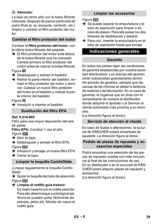 – 9 
 Atención: 
La tapa se cierra sólo con la bolsa filtrante 
colocada. Después de aspirar partículas de 
polvo finas (p. ej. escayola, cemento, etc.) 
limpiar o cambiar el filtro protector del mo-tor. 
Cambiar el filtro protector del motor: con 
la última bolsa filtrante del paquete. 
 El filtro protector del motor está detras 
de la bolsa filtrante que ha colocado. 
Cambie primero el filtro protector del 
motor antes de colocar la bolsa filtrante. 
Figura 
 Desbloquear y extraer el bastidor. 
 Retirar la parte inferior del bastidor, ex-traer 
el filtro protector del motor y elimi-nar. 
Colocar un nuevo filtro protector 
del motor en el bastidor y colocar la par-te 
inferior del bastidor. 
Figura 
 Introducir e insertar el bastidor. 
Ref. 6.414-805 
Filtro para una mayor depuración del aire 
de salida. 
Filtro EPA: Cambiar 1 vez al año. 
Figura 
 Abrir la tapa. 
 Desbloquear y extraer el filtro EPA. 
Figura 
 Introducir y encajar un nuevo filtro EPA. 
 Cerrar la tapa. 
¡Limpiar regularmente la boquilla Comfo- 
Glide! 
 Quitar la boquilla del tubo de absorción. 
Figura 
 Limpiar el rodillo guía trasero: 
Es mejor hacerlo con el rodillo extraído. 
Para ello desenrosque y extraíga el eje. 
Ahora se pueden quitar fácilmente las 
pelusas, pelos etc. Montar de nuevo el 
rodillo guía. 
Figura 
 Se puede separar la empuñadura y el 
tubo de aspiración para limpiar o en 
caso de atasco. Para ello pulsar los dos 
botones de desbloqueo y separar 
 Para unir, insertar la empuñadura en el 
tubo de aspiración hasta que encaje. 
En todos los países rigen las condiciones 
de garantía establecidas por nuestra socie-dad 
distribuidora. Las averías del aparato 
serán subsanadas gratuitamente dentro 
del período de garantía, siempre que las 
causas de las mismas se deban a defectos 
de material o de fabricación. En un caso de 
garantía, le rogamos que se dirija con el 
comprobante de compra al distribuidor 
donde adquirió el aparato o al Servicio al 
cliente autorizado más próximo a su domi-cilio. 
(La dirección figura al dorso) 
En caso de dudas o alteraciones, la sucur-sal 
de KÄRCHER estará encantada de 
ayudarle. La dirección figura al dorso. 
Podrá encontrar una selección de las pie-zas 
de repuesto usadas con más frecuen-cia 
al final de las instrucciones de uso. 
En su distribuidor o en la sucursal de KÄR-CHER 
podrá adquirir piezas de repuesto y 
accesorios. 
(La dirección figura al dorso) 
Cambiar el filtro protector del motor 
Sustitución del filtro EPA 
Limpiar la boquilla ComfoGlide 
Limpiar los accesorios 
Indicaciones generales 
Garantía 
Servicio de atención al cliente 
Pedido de piezas de repuesto y ac-cesorios 
especiales 
ES 39 
 