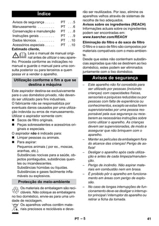 – 5 
Estimado cliente, 
Leia o manual de manual origi-nal 
antes de utilizar o seu apare-lho. 
Proceda conforme as indicações no 
manual e guarde o manual para uma con-sulta 
posterior ou para terceiros a quem 
possa vir a vender o aparelho. 
Este aspirador destina-se exclusivamente 
para o uso doméstico privado, não deven-do 
ser utilizado para fins industriais. 
O fabricante não se responsabiliza por 
eventuais danos causados por uma utiliza-ção 
indevida ou erros de manuseamento. 
Utilizar o aspirador somente com: 
 Sacos de filtro originais. 
 Peças sobresselentes e acessórios ori-ginais 
e especiais. 
O aspirador não é indicado para: 
 Limpar pessoas ou animais. 
 Para aspirar: 
Pequenos animais ( por ex., moscas, 
aranhas, etc.). 
Substâncias nocivas para a saúde, ob-jectos 
pontiagudos, substâncias quen-tes 
ou incandescentes. 
Substâncias húmidas ou líquidas. 
Substâncias e gases facilmente infla-máveis 
ou explosivos. 
Os materiais de embalagem são reci-cláveis. 
Não coloque as embalagens 
no lixo doméstico, envie-as para uma uni-dade 
de reciclagem. 
Os aparelhos velhos contêm mate-riais 
preciosos e recicláveis e deve-rão 
ser reutilizados. Por isso, elimine os 
aparelhos velhos através de sistemas de 
recolha de lixo adequados. 
Avisos sobre os ingredientes (REACH) 
Informações actuais sobre os ingredientes 
podem ser encontradas em: 
www.kaercher.com/REACH 
O filtro e o saco de filtro são compostos por 
materiais compatíveis com o meio-ambien-te. 
Desde que estes não contenham substân-cias 
aspiradas que não se destinem ao lixo 
doméstico, estes podem ser eliminados 
juntamente com o lixo doméstico. 
– Este aparelho não foi concebido para 
ser utilizado por pessoas (incluindo 
crianças) com capacidades físicas, 
sensoriais e psíquicas reduzidas ou por 
pessoas com falta de experiência ou 
conhecimentos, excepto se estas forem 
supervisionadas por uma pessoa res-ponsável 
pela sua segurança ou rece-berem 
as necessárias instruções sobre 
como utilizar o aparelho. As crianças 
devem ser supervisionadas, de modo a 
assegurar que não brinquem com o 
aparelho. 
– Manter as películas da embalagem fora 
do alcance das crianças! Perigo de as-fixia! 
– Desligar o aparelho após cada utiliza-ção 
e antes de cada limpeza/manuten-ção. 
– Perigo de incêndio. Não aspirar mate-riais 
em combustão nem em brasa. 
– É proibido pôr o aparelho em funciona-mento 
em áreas com perigo de explo-são. 
– No caso de longas interrupções de fun-cionamento 
deve-se desligar o interrup-tor 
principal / interruptor do aparelho ou 
retirar a ficha da tomada. 
Índice 
Avisos de segurança . . . . . PT . . .5 
Manuseamento . . . . . . . . . PT . . .6 
Conservação e manutenção PT . . .8 
Instruções gerais . . . . . . . . PT . . .9 
Dados técnicos. . . . . . . . . . PT . .10 
Acessórios especiais . . . . . PT . .10 
Utilização conforme o fim a que se 
destina a máquina 
Protecção do meio-ambiente 
Eliminação do filtro e do saco de filtro 
Avisos de segurança 
PT 41 
 
