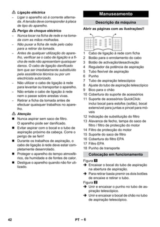 – 6 
 Ligação eléctrica 
– Ligar o aparelho só à corrente alterna-da. 
A tensão deve corresponder à placa 
de tipo do aparelho. 
 Perigo de choque eléctrico 
– Nunca tocar na ficha de rede e na toma-da 
com as mãos molhadas. 
– Não puxar a ficha de rede pelo cabo 
para a retirar da tomada. 
– Antes de qualquer utilização do apare-lho, 
verificar se o cabo de ligação e a fi-cha 
de rede não apresentam quaisquer 
danos. O cabo de ligação danificado 
tem que ser imediatamente substituído 
pela assistência técnica ou por um 
electricista autorizado. 
– Não utilizar o cabo de ligação à rede 
para levantar ou transportar o aparelho. 
– Não entale o cabo de ligação à rede 
nem o passe sobre arestas vivas. 
– Retirar a ficha da tomada antes de 
efectuar quaisquer trabalhos no apare-lho. 
 Atenção 
 Nunca aspirar sem saco de filtro. 
O aparelho pode ser danificado. 
 Evitar aspirar com o bocal e o tubo de 
aspiração próximo da cabeça. Corre o 
perigo de se ferir! 
 Durante os trabalhos de aspiração, o 
cabo de ligação à rede deve estar com-pletamente 
desenrolado. 
 Proteger o aparelho do tempo atmosfé-rico, 
da humidade e de fontes de calor. 
 Desligue o aparelho quando não for uti-lizado. 
Manuseamento 
Descrição da máquina 
Abrir as páginas com as ilustrações!! 
1 Cabo de ligação à rede com ficha 
2 Botão para o enrolamento do cabo 
3 Botão de activação/desactivação 
4 Regulador da potência de aspiração 
5 Tubo flexível de aspiração 
6 Punho 
7 Tubo de aspiração telescópico 
8 Ajuste do tubo de aspiração telescópico 
9 Bico para o chão 
10 Cobertura do suporte de acessórios 
11 Suporte de acessórios QuickClick: 
inclui bocal para estofos (sofás), bocal 
extensível para juntas e pincel para mó-veis 
12 Indicação de substituição do filtro 
13 Alavanca de fecho, tampa do saco de 
filtro / filtro de protecção do motor 
14 Filtro de protecção do motor 
15 Suporte do saco de filtro 
16 Cobertura do filtro EPA 
17 Filtro EPA 
18 Punho de transporte 
Colocação em funcionamento 
Figura 
 Encaixar o bocal do tubo de aspiração 
na abertura de aspiração. 
 Para retirar basta premir os dois botões 
de encaixe e retirar o tubo. 
Figura 
 Unir e encaixar o punho no tubo de as-piração 
telescópico. 
 Unir e encaixar o bocal de chão no tubo 
de aspiração telescópico. 
42 PT 
 