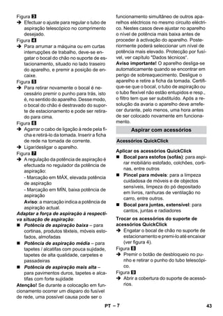 Acessórios QuickClick 
Aplicar os acessórios QuickClick 
Trocar os acessórios do suporte de 
acessórios QuickClick 
– 7 
Figura 
 Efectuar o ajuste para regular o tubo de 
aspiração telescópico no comprimento 
desejado. 
Figura 
 Para arrumar a máquina ou em curtas 
interrupções de trabalho, deve-se en-gatar 
o bocal do chão no suporte de es-tacionamento, 
situado no lado traseiro 
do aparelho, e premir a posição de en-caixe. 
Figura 
 Para retirar novamente o bocal é ne-cessário 
premir o punho para trás, isto 
é, no sentido do aparelho. Desse modo, 
o bocal do chão é destravado do supor-te 
de estacionamento e pode ser retira-do 
para cima. 
Figura 
 Agarrar o cabo de ligação à rede pela fi-cha 
e retirá-lo da tomada. Inserir a ficha 
de rede na tomada de corrente. 
 Ligar/desligar o aparelho. 
Figura 
 A regulação da potência de aspiração é 
efectuada no regulador da potência de 
aspiração: 
- Marcação em MÁX, elevada potência 
de aspiração 
- Marcação em MÍN, baixa potência de 
aspiração 
Aviso: a marcação indica a potência de 
aspiração actual. 
Adaptar a força de aspiração à respecti-va 
situação de aspiração: 
 Potência de aspiração baixa – para 
cortinas, produtos têxteis, móveis esto-fados, 
almofadas 
 Potência de aspiração média – para 
tapetes / alcatifas com pouca sujidade, 
tapetes de alta qualidade, carpetes e 
passadeiras 
 Potência de aspiração mais alta – 
para pavimentos duros, tapetes e alca-tifas 
com forte sujidade 
Atenção! Se durante a colocação em fun-cionamento 
ocorrer um disparo do fusível 
de rede, uma possível causa pode ser o 
funcionamento simultâneo de outros apa-relhos 
eléctricos no mesmo circuito eléctri-co. 
Nestes casos deve ajustar no aparelho 
o nível de potência mais baixa antes de 
proceder à activação do aparelho. Poste-riormente 
poderá seleccionar um nível de 
potência mais elevado. Protecção por fusí-vel, 
ver capítulo Dados técnicos“. 
Aviso importante! O aparelho desliga-se 
automaticamente quando se encontrar em 
perigo de sobreaquecimento. Desligue o 
aparelho e retire a ficha da tomada. Certifi-que- 
se que o bocal, o tubo de aspiração ou 
o tubo flexível não estão entupidos e resp., 
o filtro tem que ser substituído. Após a re-solução 
da avaria o aparelho deve arrefe-cer 
durante, pelo menos, uma hora antes 
de ser colocado novamente em funciona-mento. 
Aspirar com acessórios 
 Bocal para estofos (sofás): para aspi-rar 
mobiliário estofado, colchões, corti-nas, 
entre outros 
 Pincel para móveis: para a limpeza 
cuidadosa de móveis e de objectos 
sensíveis, limpeza do pó depositado 
em livros, ranhuras de ventilação no 
carro, entre outros. 
 Bocal para juntas, extensível: para 
cantos, juntas e radiadores 
 Engatar o bocal de chão no suporte de 
estacionamento e premi-lo até encaixar 
(ver figura 4). 
Figura 
 Premir o botão de desbloqueio no pu-nho 
e retirar o punho do tubo telescópi-co. 
Figura 
 Abrir a cobertura do suporte de acessó-rios. 
PT 43 
 