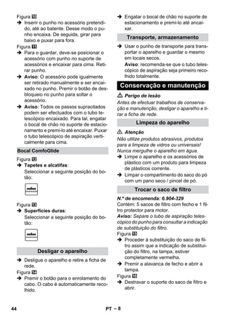 – 8 
Figura 
 Inserir o punho no acessório pretendi-do, 
até ao batente. Desse modo o pu-nho 
encaixa. De seguida, girar para 
baixo e puxar para fora. 
Figura 
 Para o guardar, deve-se posicionar o 
acessório com punho no suporte de 
acessórios e encaixar para cima. Reti-rar 
punho. 
 Aviso: O acessório pode igualmente 
ser retirado manualmente e ser encai-xado 
no punho. Premir o botão de des-bloqueio 
no punho para soltar o 
acessório. 
 Aviso: Todos os passos supracitados 
podem ser efectuados com o tubo te-lescópico 
encaixado. Para tal, engatar 
o bocal de chão no suporte de estacio-namento 
e premi-lo até encaixar. Puxar 
o tubo telescópico de aspiração verti-calmente 
para cima. 
Figura 
 Tapetes e alcatifas: 
Seleccionar a seguinte posição do bo-tão: 
Figura 
 Superfícies duras: 
Seleccionar a seguinte posição do bo-tão: 
 Desligue o aparelho e retire a ficha de 
rede. 
Figura 
 Premir o botão para o enrolamento do 
cabo. O cabo é automaticamente reco-lhido. 
 Engatar o bocal de chão no suporte de 
estacionamento e premi-lo até ancai-xar. 
 Usar o punho de transporte para trans-portar 
o aparelho e guardar o mesmo 
em locais secos. 
Aviso: recomenda-se que o tubo teles-cópico 
de aspiração seja primeiro reco-lhido 
totalmente. 
 Perigo de lesão 
Antes de efectuar trabalhos de conserva-ção 
e manutenção, desligar o aparelho e ti-rar 
a ficha de rede. 
 Atenção 
Não utilize produtos abrasivos, produtos 
para a limpeza de vidros ou universais! 
Nunca mergulhe o aparelho em água. 
 Limpe o aparelho e os acessórios de 
plástico com um produto para limpeza 
de plásticos corrente. 
 Limpar o compartimento do saco do pó 
com um pano seco / pincel de pó. 
N.º de encomenda: 6.904-329 
Contém: 5 sacos de filtro com fecho e 1 fil-tro 
protector para motor. 
Aviso: Separe o tubo de aspiração teles-cópico 
do punho para consultar a indicação 
de substituição do filtro. 
Figura 
 Proceder à substituição do saco de fil-tro 
assim que a indicação de substitui-ção 
do filtro, na tampa, estiver 
completamente vermelha. 
 Premir a alavanca de fecho e abrir a 
tampa. 
Figura 
 Destravar o suporte do saco de filtro e 
abrir. 
Bocal ComfoGlide 
Desligar o aparelho 
Transporte, armazenamento 
Conservação e manutenção 
Limpeza do aparelho 
Trocar o saco de filtro 
44 PT 
 
