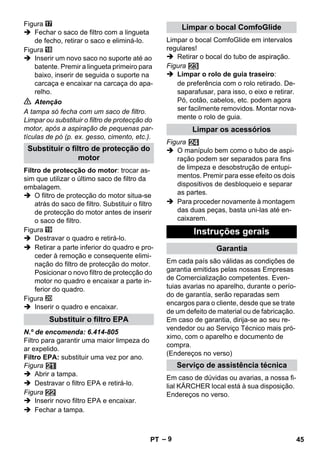 – 9 
Figura 
 Fechar o saco de filtro com a lingueta 
de fecho, retirar o saco e eliminá-lo. 
Figura 
 Inserir um novo saco no suporte até ao 
batente. Premir a lingueta primeiro para 
baixo, inserir de seguida o suporte na 
carcaça e encaixar na carcaça do apa-relho. 
 Atenção 
A tampa só fecha com um saco de filtro. 
Limpar ou substituir o filtro de protecção do 
motor, após a aspiração de pequenas par-tículas 
de pó (p. ex. gesso, cimento, etc.). 
Filtro de protecção do motor: trocar as-sim 
que utilizar o último saco de filtro da 
embalagem. 
 O filtro de protecção do motor situa-se 
atrás do saco de filtro. Substituir o filtro 
de protecção do motor antes de inserir 
o saco de filtro. 
Figura 
 Destravar o quadro e retirá-lo. 
 Retirar a parte inferior do quadro e pro-ceder 
à remoção e consequente elimi-nação 
do filtro de protecção do motor. 
Posicionar o novo filtro de protecção do 
motor no quadro e encaixar a parte in-ferior 
do quadro. 
Figura 
 Inserir o quadro e encaixar. 
N.º de encomenda: 6.414-805 
Filtro para garantir uma maior limpeza do 
ar expelido. 
Filtro EPA: substituir uma vez por ano. 
Figura 
 Abrir a tampa. 
 Destravar o filtro EPA e retirá-lo. 
Figura 
 Inserir novo filtro EPA e encaixar. 
 Fechar a tampa. 
Limpar o bocal ComfoGlide em intervalos 
regulares! 
 Retirar o bocal do tubo de aspiração. 
Figura 
 Limpar o rolo de guia traseiro: 
de preferência com o rolo retirado. De-saparafusar, 
para isso, o eixo e retirar. 
Pó, cotão, cabelos, etc. podem agora 
ser facilmente removidos. Montar nova-mente 
o rolo de guia. 
Figura 
 O manípulo bem como o tubo de aspi-ração 
podem ser separados para fins 
de limpeza e desobstrução de entupi-mentos. 
Premir para esse efeito os dois 
dispositivos de desbloqueio e separar 
as partes. 
 Para proceder novamente à montagem 
das duas peças, basta uni-las até en-caixarem. 
Em cada país são válidas as condições de 
garantia emitidas pelas nossas Empresas 
de Comercialização competentes. Even-tuias 
avarias no aparelho, durante o perío-do 
de garantía, serão reparadas sem 
encargos para o cliente, desde que se trate 
de um defeito de material ou de fabricação. 
Em caso de garantia, dirija-se ao seu re-vendedor 
ou ao Serviço Técnico mais pró-ximo, 
com o aparelho e documento de 
compra. 
(Endereços no verso) 
Em caso de dúvidas ou avarias, a nossa fi-lial 
KÄRCHER local está à sua disposição. 
Endereços no verso. 
Substituir o filtro de protecção do 
motor 
Substituir o filtro EPA 
Limpar o bocal ComfoGlide 
Limpar os acessórios 
Instruções gerais 
Garantia 
Serviço de assistência técnica 
PT 45 
 