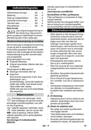 – 5 
Kære kunde 
Læs original brugsanvisning in-den 
første brug, følg anvisnin-gerne 
og opbevar vejledningen til senere 
efterlæsning eller til den næste ejer. 
Denne støvsuger er beregnet til privat brug 
i huset og ikke til industrielle formål. 
Producenten garanterer ikke for eventuelle 
skader som blev forårsaget af ikke bestem-melsesmæssigt 
brug eller ukorrekt betje-ning 
af apparatet. 
Brug støvsugeren kun med: 
 Originale filterposer. 
 Original reservedele, tilbehør eller eks-tra 
tilbehør. 
Støvesugeren er ikke egnet til: 
 Støvsuge mennesker eller dyr. 
 Suge bort: 
Små levende organismer (f.eks. fluer, 
edderkopper, osv.). 
Sundhedsfarlige, varme eller glødende 
stoffer eller stoffer med skarpe kanter. 
Våde stoffer eller væsker. 
Stoffer eller gas som er let antændelige 
eller eksplosivt. 
Emballagen kan genbruges. Smid 
ikke emballagen ud sammen med det 
almindelige husholdningsaffald, men afle-ver 
den til genbrug. 
Udtjente apparater indeholder værdi-fulde 
materialer, der kan og bør afle-veres 
til genbrug. Aflever derfor 
udtjente apparater på en genbrugsstation 
eller lignende. 
Henvisninger til indholdsstoffer 
(REACH) 
Aktuelle oplysninger til indholdsstoffer fin-der 
du på: 
www.kaercher.com/REACH 
Filter og filterpose er produceret af miljø-venligt 
materiale. 
Såfremt de ikke har indsugede stoffer, som 
ikke er forbudt som husholdningsaffald, 
kan de bortskaffes med den normale affald. 
– Dette apparat er ikke beregnet til brug 
af personer (inklusive børn) med ind-skrænkede 
fysiske, sensoriske eller ån-delige 
evner eller som ikke har 
erfaringer med brugen og/eller kend-skab 
til brugen, med mindre de er under 
opsyn af en person som er ansvarligt 
for deres sikkerhed eller blev anvist i 
brugen af apparatet. Børn skal være 
under opsyn for at sørge for, at de ikke 
leger med apparatet. 
– Emballagefolie skal holdes væk fra 
børn p.gr.a. kvælningsfare! 
– Efter hver brug og før hver rengøring/ 
vedligeholdelses skal maskinen sluk-kes. 
– Brandfare. Opsug ikke brændende eller 
glødende genstande. 
– Det er forbudt at bruge højtryksrense-ren 
i områder, hvor der er eksplosions-fare. 
– Ved længere arbejdspauser skal maski-nen 
afbrydes via hovedafbryderen / 
kontakten eller netstikket skal trækkes 
ud. 
 El-tilslutning 
– Højtryksrenseren må kun sluttes til vek-selstrøm. 
Spændingen skal svare til an-givelsen 
på typeskiltet. 
 Risiko for elektrisk stød 
– Rør aldrig ved netstik og stikkontakt 
med fugtige hænder. 
– Træk stikkontakten ikke ud af stikdåsen 
ved at trække i ledningen. 
– Kontroller altid tilslutningsledningen og 
netstikket for skader, før højtryksrense- 
Indholdsfortegnelse 
Sikkerhedsanvisninger . . . . DA . . .5 
Betjening . . . . . . . . . . . . . . DA . . .6 
Pleje og vedligeholdelse . . DA . . .8 
Generelle henvisninger . . . DA . . .9 
Tekniske data . . . . . . . . . . . DA . . .9 
Ekstratilbehør . . . . . . . . . . . DA . .10 
Bestemmelsesmæssig anvendelse 
Miljøbeskyttelse 
Bortskaffelse af filter og filterpose 
Sikkerhedsanvisninger 
DA 47 
 
