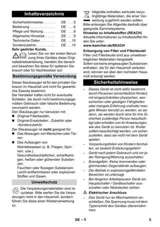 – 5 
Sehr geehrter Kunde, 
Lesen Sie vor der ersten Benut-zung 
Ihres Gerätes diese Origi-nalbetriebsanleitung, 
handeln Sie danach 
und bewahren Sie diese für späteren Ge-brauch 
oder für Nachbesitzer auf. 
Dieser Staubsauger ist für den privaten Ge-brauch 
im Haushalt und nicht für gewerbli-che 
Zwecke bestimmt. 
Der Hersteller haftet nicht für eventuelle 
Schäden, die durch nicht bestimmungsge-mäßen 
Gebrauch oder falsche Bedienung 
verursacht werden. 
Den Staubsauger nur benutzen mit: 
 Original-Filterbeuteln. 
 Original-Ersatzteilen, -Zubehör oder 
-Sonderzubehör. 
Der Staubsauger ist nicht geeignet für: 
 Das Absaugen von Menschen oder Tie-ren. 
 Das Aufsaugen von: 
Kleinlebewesen (z. B. Fliegen, Spin-nen, 
usw.). 
Gesundheitsschädlichen, scharfkanti-gen, 
heißen oder glühenden Substan-zen. 
Feuchten oder flüssigen Substanzen. 
Leicht entflammbaren oder explosiven 
Stoffen und Gasen. 
Die Verpackungsmaterialien sind re-cyclebar. 
Bitte werfen Sie die Verpa-ckungen 
nicht in den Hausmüll, sondern 
führen Sie diese einer Wiederverwertung 
zu. 
Altgeräte enthalten wertvolle recyc-lingfähige 
Materialien, die einer Ver-wertung 
zugeführt werden sollten. 
Bitte entsorgen Sie Altgeräte deshalb über 
geeignete Sammelsysteme. 
Hinweise zu Inhaltsstoffen (REACH) 
Aktuelle Informationen zu Inhaltsstoffen fin-den 
Sie unter: 
www.kaercher.de/REACH 
Filter und Filterbeutel sind aus umweltver-träglichen 
Materialien hergestellt. 
Sofern sie keine eingesaugten Substanzen 
enthalten, die für den Hausmüll verboten 
sind, können sie über den normalen Haus-müll 
entsorgt werden. 
– Dieses Gerät ist nicht dafür bestimmt, 
durch Personen (einschließlich Kinder) 
mit eingeschränkten physischen, sen-sorischen 
oder geistigen Fähigkeiten 
oder mangels Erfahrung und/oder man-gels 
Wissen benutzt zu werden, es sei 
denn, sie werden durch eine für ihre Si-cherheit 
zuständige Person beaufsich-tigt 
oder erhielten von ihr Anweisungen, 
wie das Gerät zu benutzen ist. Kinder 
sollten beaufsichtigt werden, um sicher-zustellen, 
dass sie nicht mit dem Gerät 
spielen. 
– Verpackungsfolien von Kindern fernhal-ten, 
es besteht Erstickungsgefahr! 
– Gerät nach jedem Gebrauch und vor je-der 
Reinigung/Wartung ausschalten. 
– Brandgefahr. Keine brennenden oder 
glimmenden Gegenstände aufsaugen. 
– Der Betrieb in explosionsgefährdeten 
Bereichen ist untersagt. 
– Bei längeren Arbeitspausen Gerät am 
Hauptschalter / Geräteschalter aus-schalten 
oder Netzstecker ziehen. 
 Elektrischer Anschluss 
– Das Gerät nur an Wechselstrom an-schließen. 
Die Spannung muss mit dem 
Typenschild des Gerätes übereinstim-men. 
Inhaltsverzeichnis 
Sicherheitshinweise . . . . . . DE . . .5 
Bedienung . . . . . . . . . . . . . DE . . .6 
Pflege und Wartung . . . . . . DE . . .8 
Allgemeine Hinweise . . . . . DE . . .9 
Technische Daten. . . . . . . . DE . .10 
Sonderzubehör. . . . . . . . . . DE . .10 
Bestimmungsgemäße Verwendung 
Umweltschutz 
Entsorgung von Filter und Filterbeutel 
Sicherheitshinweise 
DE 5 
 